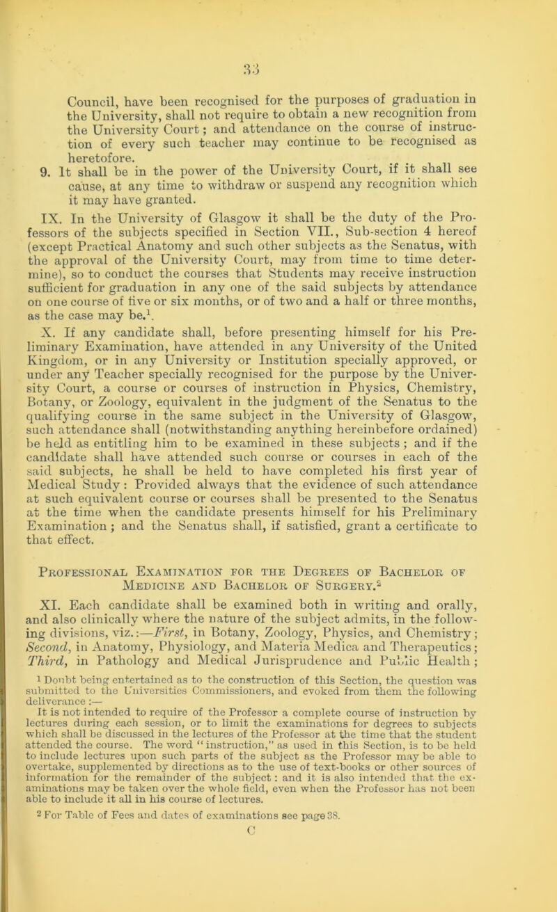 Council, have been recognised for the purposes of graduation in the University, shall not require to obtain a new recognition from the University Court; and attendance on the course of instruc- tion of every such teacher may continue to be recognised as heretofore. 9. It shall be in the power of the University Court, if it shall see cause, at any time to withdraw or suspend any recognition which it may have granted. IX. In the University of Glasgow it shall be the duty of the Pro- fessors of the subjects specified in Section VII., Sub-section 4 hereof (except Practical Anatomy and such other subjects as the Senatus, with the approval of the University Court, may from time to time deter- mine), so to conduct the courses that Students may receive instruction sufficient for graduation in any one of the said subjects by attendance on one course of five or six months, or of two and a half or three months, as the case may be.1. X. If any candidate shall, before presenting himself for his Pre- liminary Examination, have attended in any University of the United Kingdom, or in any Univei’sity or Institution specially approved, or under any Teacher specially recognised for the purpose by the Univer- sity Court, a course or courses of instruction in Physics, Chemistry, Botany, or Zoology, equivalent in the judgment of the Senatus to the qualifying course in the same subject in the University of Glasgow, such attendance shall (notwithstanding anything hei-einbefore ordained) be held as entitling him to be examined in these subjects; and if the candidate shall have attended such course or courses in each of the said subjects, he shall be held to have completed his first year of Medical Study: Provided always that the evidence of such attendance at such equivalent course or courses shall be presented to the Senatus at the time when the candidate presents himself for his Preliminary Examination; and the Senatus shall, if satisfied, grant a certificate to that effect. Professional Examination for the Degrees of Bachelor of Medicine and Bachelor of Surgery.2 XI. Each candidate shall be examined both in writing and orally, and also clinically where the nature of the subject admits, in the follow- ing divisions, viz.:—First, in Botany, Zoology, Physics, and Chemistry; Second, in Anatomy, Physiology, and Materia Medica and Therapeutics; Third, in Pathology and Medical Jurisprudence and Public Health ; 1 Doubt being entertained as to the construction of this Section, the question was submitted to the Universities Commissioners, and evoked from them the following deliverance:— It is not intended to require of the Professor a complete course of instruction by lectures during each session, or to limit the examinations for degrees to subjects which shall be discussed in the lectures of the Professor at the time that the student attended the course. The word “ instruction,” as used in this Section, is to be held to include lectures upon such parts of the subject as the Professor may be able to overtake, supplemented by directions as to the use of text-books or other sources of information for the remainder of the subject: and it is also intended that the ex- aminations may be taken over the whole field, even when the Professor has not been able to include it all in his course of lectures. 2 For Table of Fees and dates of examinations see page3S. c