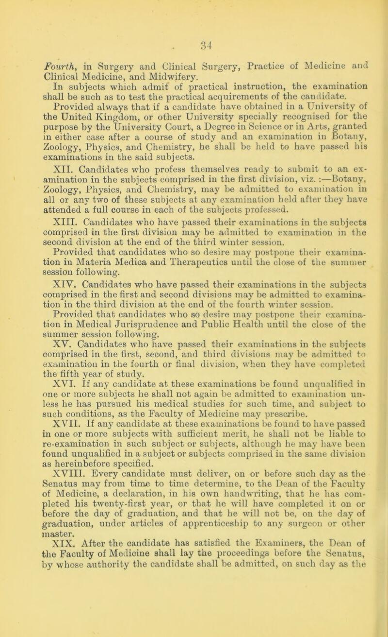 Fourth, in Surgery and Clinical Surgery, Practice of Medicine and Clinical Medicine, and Midwifery. In subjects which admit of practical instruction, the examination shall be such as to test the practical acquirements of the candidate. Provided always that if a candidate have obtained in a University of the United Kingdom, or other University specially recognised for the purpose by the University Court, a Degree in Science or in Arts, granted in either case after a course of study and an examination in Botany, Zoology, Physics, and Chemistry, he shall be held to have passed his examinations in the said subjects. XII. Candidates who profess themselves ready to submit to an ex- amination in the subjects comprised in the first division, viz. :—Botany, Zoology, Physics, and Chemistry, may be admitted to examination in all or any two of these subjects at any examination held after they have attended a full course in each of the subjects professed. XIII. Candidates who have passed their examinations in the subjects comprised in the first division may be admitted to examination in the second division at the end of the third winter session. Provided that candidates who so desire may postpone their examina- tion in Materia Medica and Therapeutics until the close of the summer session following. XIV. Candidates who have passed their examinations in the subjects comprised in the first and second divisions may be admitted to examina- tion in the third division at the end of the fourth winter session. Provided that candidates who so desire may postpone their examina- tion in Medical Jurisprudence and Public Health until the close of the summer session following. XV. Candidates who have passed their examinations in the subjects comprised in the first, second, and third divisions may be admitted to examination in the fourth or final division, when they have completed the fifth year of study. XVI. If any candidate at these examinations be found unqualified in one or more subjects he shall not again be admitted to examination un- less he has pursued his medical studies for such time, and subject to such conditions, as the Faculty of Medicine may prescribe. XVII. If any candidate at these examinations be found to have passed in one or more subjects with sufficient merit, he shall not be liable to re-examination in such subject or subjects, although he may have been found unqualified in a subject or subjects comprised in the same division as hereinbefore specified. XVIII. Every candidate must deliver, on or before such day as the Senatus may from time to time determine, to the Dean of the Faculty of Medicine, a declaration, in his own handwriting, that he has com- pleted his twenty-first year, or that he will have completed it on or before the day of graduation, and that he will not be, on the day of graduation, under articles of apprenticeship to any surgeon or other master. XIX. After the candidate has satisfied the Examiners, the Dean of the Faculty of Medicine shall lay the proceedings before the Senatus, by whose authority the candidate shall be admitted, on such day as the