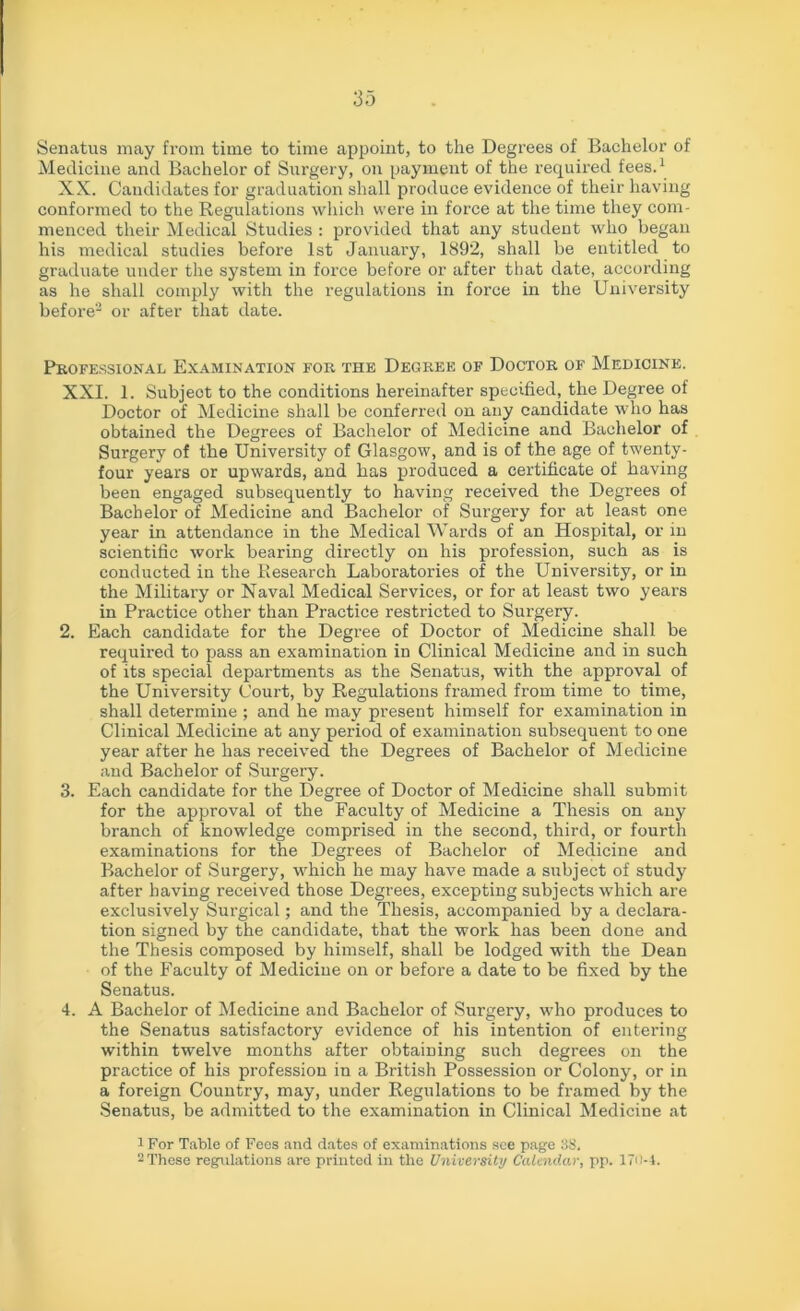 Senatus may from time to time appoint, to the Degrees of Bachelor of Medicine and Bachelor of Surgery, on payment of the required fees.1 XX. Candidates for graduation shall produce evidence of their having conformed to the Regulations which were in force at the time they com- menced their Medical Studies : provided that any student who began his medical studies before 1st January, 1892, shall be entitled to graduate under the system in force before or after that date, according as he shall comply with the regulations in force in the University before2 or after that date. Professional Examination for the Degree of Doctor of Medicine. XXI. 1. Subjeot to the conditions hereinafter specified, the Degree of Doctor of Medicine shall be conferred on any candidate who has obtained the Degrees of Bachelor of Medicine and Bachelor of Surgery of the University of Glasgow, and is of the age of twenty- four years or upwards, and has produced a certificate of having been engaged subsequently to having received the Degrees of Bachelor of Medicine and Bachelor of Surgery for at least one year in attendance in the Medical Wards of an Hospital, or in scientific work bearing directly on his profession, such as is conducted in the Research Laboratories of the University, or in the Military or Naval Medical Services, or for at least two years in Practice other than Practice restricted to Surgery. 2. Each candidate for the Degree of Doctor of Medicine shall be required to pass an examination in Clinical Medicine and in such of its special departments as the Senatus, with the approval of the University Court, by Regulations framed from time to time, shall determine ; and he may present himself for examination in Clinical Medicine at any period of examination subsequent to one year after he has received the Degrees of Bachelor of Medicine and Bachelor of Surgery. 3. Each candidate for the Degree of Doctor of Medicine shall submit for the approval of the Faculty of Medicine a Thesis on any branch of knowledge comprised in the second, third, or fourth examinations for the Degrees of Bachelor of Medicine and Bachelor of Surgery, which he may have made a subject of study after having received those Degrees, excepting subjects which are exclusively Surgical; and the Thesis, accompanied by a declara- tion signed by the candidate, that the work has been done and the Thesis composed by himself, shall be lodged with the Dean of the Faculty of Medicine on or before a date to be fixed by the Senatus. 4. A Bachelor of Medicine and Bachelor of Surgery, who produces to the Senatus satisfactory evidence of his intention of entering within twelve months after obtaining such degrees on the practice of his profession in a British Possession or Colony, or in a foreign Country, may, under Regulations to be framed by the Senatus, be admitted to the examination in Clinical Medicine at 1 For Table of Fees and dates of examinations see page 38. 2 These regulations are printed in the University Calendar, pp. 170-4.