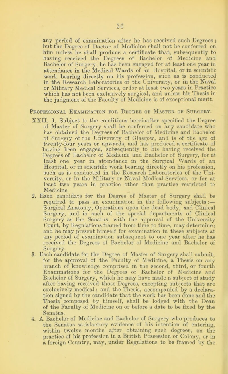 3G any period of examination after he has received such Degrees; but the Degree of Doctor of Medicine shall not be conferred on him unless he shall produce a certificate that, subsequently to having received the Degrees of Bachelor of Medicine and Bachelor of Surgery, he has been engaged for at least one year in attendance in the Medical Wards of an Hospital, or in scientific work bearing directly on his profession, such as is conducted in the Research Laboratories of the University, or in the Naval or Military Medical Services, or for at least two years in Practice which has not been exclusively surgical, and unless his Thesis in the judgment of the Faculty of Medicine is of exceptional merit. Professional Examination for Degree of Master of Surgery. XXII. 1. Subject to the conditions hereinafter specified the Degree of Master of Surgery shall be conferred on any candidate who has obtained the Degrees of Bachelor of Medicine and Bachelor of Surgery of the University of Glasgow, and is of the age of twenty-four years or upwards, and has produced a certificate of having been engaged, subsequently to his having received the Degrees of Bachelor of Medicine and Bachelor of Surgery, for at least one year in attendance in the Surgical Wards of an Hospital, or in scientific work bearing directly on his profession, such as is conducted in the Research Laboratories of the Uni- versity, or in the Military or Naval Medical Services, or for at least two years in practice other than practice restricted to Medicine. 2. Each candidate for the Degree of Master of Surgery shall be required to pass an examination in the following subjects:— Surgical Anatomy, Operations upon the dead body, and Clinical Surgery, and in such of the special departments of Clinical Surgery as the Senatus, with the approval of the University Court, by Regulations framed from time to time, may determine; and he may present himself for examination in these subjects at any period of examination subsequent to one year after he has received the Degrees of Bachelor of Medicine and Bachelor of Surgery. 3. Each candidate for the Degree of Master of Surgery shall submit, for the approval of the Faculty of Medicine, a Thesis on any branch of knowledge comprised in the second, third, or fourth Examinations for the Degrees of Bachelor of Medicine and Bachelor of Surgery, which he may have made a subject of study after having received those Degrees, excepting subjects that are exclusively medical; and the Thesis, accompanied by a declara- tion signed by the candidate that the work has been done and the Thesis composed by himself, shall be lodged with the Dean of the Faculty of Medicine on or before a date to be fixed by the Senatus. 4. A Bachelor of Medicine and Bachelor of Surgery who produces to the Senatus satisfactory evidence of his intention of entering, within twelve months alter obtaining such degrees, on the practice of his profession in a British Possession or Colony, or in a foreign Country, may, under Regulations to be framed by the