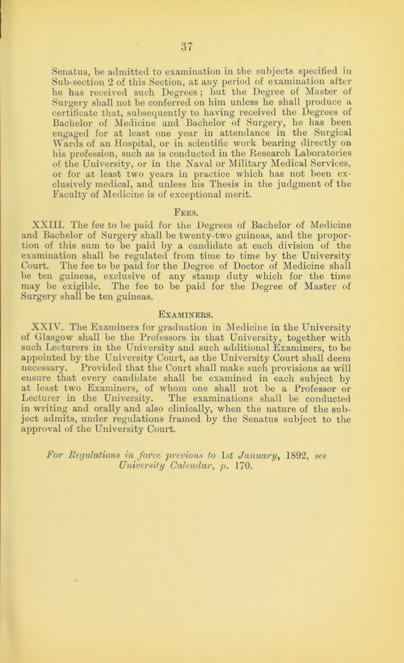 Sub-section 2 of this Section, at any period of examination after he has received such Degrees ; but the Degree of Master of Surgery shall not be conferred on him unless he shall produce a certificate that, subsequently to having received the Degrees of Bachelor of Medicine and Bachelor of Surgery, he has been engaged for at least one year in attendance in the Surgical Wards of an Hospital, or in scientific work bearing directly on his profession, such as is conducted in the Research Laboratories of the University, or in the Naval or Military Medical Services, or for at least two years in pi’actice which has not been ex- clusively medical, and unless his Thesis in the judgment of the Faculty of Medicine is of exceptional merit. Fees. XXIII. The fee to be paid for the Degx-ees of Bachelor of Medicine and Bachelor of Surgery shall be twenty-two guineas, and the propor- tion of this sum to be paid by a candidate at each division of the examination shall be regulated from time to time by the University Court. The fee to be paid for the Degree of Doctor of Medicine shall be ten guineas, exclusive of any stamp duty which for the time may be exigible. The fee to be paid for the Degree of Master of Surgery shall be ten guineas. Examiners. XXIV. The Examiners for graduation in Medicine in the University of Glasgow shall be the Professors in that University, together with such Lecturers in the University and such additional Examiners, to be appointed by the University Court, as the University Court shall deem necessai'y. Provided that the Court shall make such provisions as will ensure that every candidate shall be examined in each subject by at least two Examiners, of whom one shall not be a Professor or Lecturer in the University. The examinations shall be conducted in writing and orally and also clinically, when the nature of the sub- ject admits, under regulations framed by the Senatus subject to the approval of the University Court. For Regulations in force previous to 1st January, 1S92, see University Calendar, p. 170.