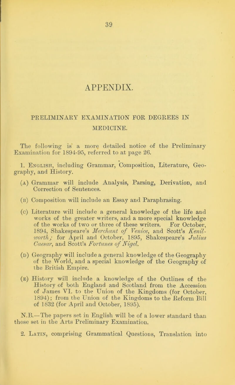 APPENDIX. PRELIMINARY EXAMINATION FOR DEGREES IN MEDICINE. The following is a more detailed notice of the Preliminary Examination for 1894-95, referred to at page 26. 1. English, including Grammar, Composition, Literature, Geo- graphy, and History. (a) Grammar will include Analysis, Parsing, Derivation, and Correction of Sentences. (b) Composition will include an Essay and Paraphrasing. (c) Literature will include a general knowledge of the life and works of the greater writers, and a more special knowledge of the works of two or three of these writers. For October, 1894, Shakespeare’s Merchant of Venice, and Scott’s Kenil- worthj for April and October, 1895, Shakespeare’s Julius Caesar, aud Scott’s Fortunes of Nigel. (d) Geography will include a general knowledge of the Geography of the World, and a special knowledge of the Geography of the British Empire. (e) History will include a knowledge of the Outlines of the History of both England and Scotland from the Accession of James VI. to the Union of the Kingdoms (for October, 1894); from the Union of the Kingdoms to the Reform Bill of 1832 (for April and October, 1895). N.B.—The papers set in English will be of a lower standard than those set in the Arts Preliminary Examination. 2. Latin, comprising Grammatical Questions, Translation into