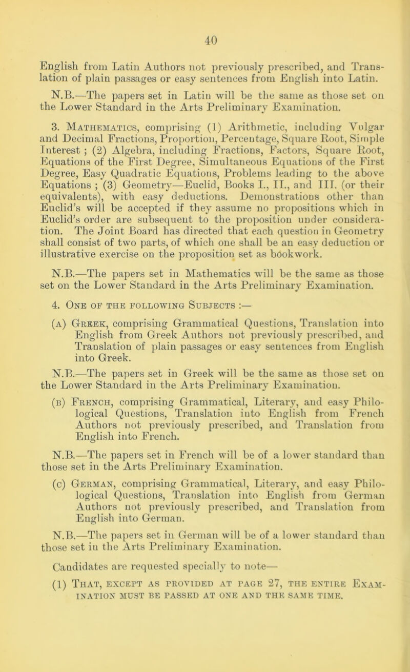 English from Latin Authors not previously prescribed, and Trans- lation of plain passages or easy sentences from English into Latin. N.B.—The papers set in Latin will be the same as those set on the Lower Standard in the Arts Preliminary Examination. 3. Mathematics, comprising (1) Arithmetic, including Vulgar and Decimal Fractions, Proportion, Percentage, Square Root, Simple Interest ; (2) Algebra, including Fractions, Factors, Square Root, Equations of the First Degree, Simultaneous Equations of the First Degree, Easy Quadratic Equations, Problems leading to the above Equations ; (3) Geometry—Euclid, Books I., II., and III. (or their equivalents), with easy deductions. Demonstrations other than Euclid’s will be accepted if they assume no propositions which in Euclid’s order are subsequent to the proposition under considera- tion. The Joint Board has directed that each question in Geometry shall consist of two parts, of which one shall be an easy deduction or illustrative exercise on the proposition set as bookwork. N.B.—The papers set in Mathematics will be the same as those set on the Lower Standard in the Arts Preliminary Examination. 4. One of the following Subjects (a) Greek, comprising Grammatical Questions, Translation into English from Greek Authors uot previously prescribed, and Translation of plain passages or easy sentences from English into Greek. N.B.—The papers set in Greek will be the same as those set on the Lower Standard in the Arts Preliminary Examination. (b) French, comprising Grammatical, Literary, and easy Philo- logical Questions, Translation into English from French Authors not previously prescribed, and Translation from English into French. N.B.—The papers set in French will be of a lower standard than those set in the Arts Preliminary Examination. (c) German, comprising Grammatical, Literary, and easy Philo- logical Questions, Translation into English from Germau Authors uot previously prescribed, and Translation from English into German. N.B.—The papers set in German will be of a lower standard than those set iu the Arts Preliminary Examination. Candidates are requested specially to note— (1) That, except as provided at page 27, the entire Exam- ination MUST BE PASSED AT ONE AND THE SAME TIME.