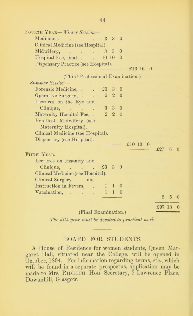 Fourth Year— Winter Session— Medicine,. . . . 3 3 0 Clinical Medicine (see Hospital). Midwifery, . . . 3 3 0 Hospital Fee, final, . . 10 10 0 Dispensary Practice (see Hospital). £16 16 0 (Third Professional Examination.) Summer Session— Forensic Medicine, . Operative Surgery, . Lectures on the Eye and Clinique, Maternity Hospital Fee, . Practical Midwifery (see Maternity Hospital). Clinical Medicine (see Hospital). Dispensary (see Hospital). £3 2 3 2 3 2 3 2 0 0 0 0 £10 10 0 Fifth Year. Lectures on Insanity and Clinique, ... £3 Clinical Medicine (see Hospital). Clinical Surgery do. Instruction in Fevers, . 1 1 Vaccination, ... 11 3 0 0 0 £27 6 0 5 0 (Final Examination.) The fifth year must he devoted to practical work. £97 13 0 BOARD FOR STUDENTS. A House of Residence for women students, Queen Mar- garet Hall, situated near the College, will be opened in October, 1894. For information regarding terms, etc., which will be found in a separate prospectus, application may be made to Mrs. Riddoch, Hon. Secretary, 2 Lawrence Place, Dowanhill, Glasgow.