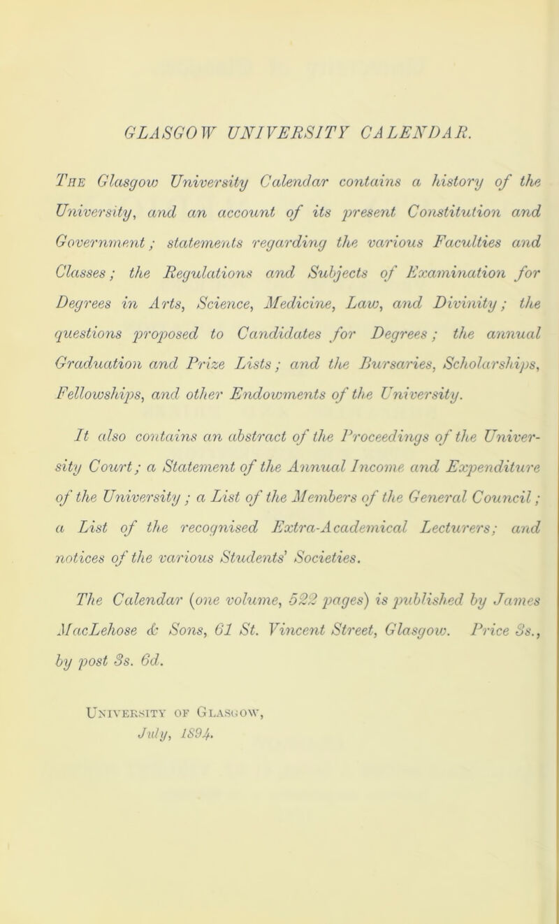 GLASGOW UNIVERSITY CALENDAR. The Glasgow University Calendar contains a history of the University, and an account of its 'present Constitution and Government; statements regarding the various Faculties and Classes; the Regulations and Subjects of Examination for Degrees in Arts, Science, Medicine, Law, and Divinity; the questions proposed to Candidates for Degrees; the annual Graduation and Prize Lists; and the Bursaries, Scholarships, Fellowships, and other Endowments of the University. It also contains an abstract of the Proceedings of the Univer- sity Court; a Statement of the Annual Income and Expenditure of the University ; a List of the Members of the General Council; a List of the recognised Extra-Academical Lecturers; and notices of the various Students' Societies. The Calendar (one volume, 522 images) is published by James MacLehose & Sons, 61 St. Vincent Street, Glasgow. Price 8s., by post 3s. 6d. University of Glasgow July, 1S9L