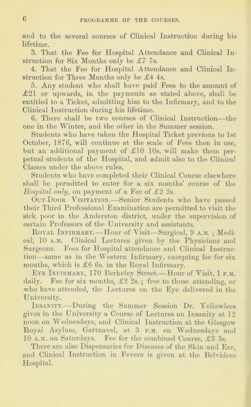 and to the several courses of Clinical Instruction during his lifetime. 3. That the Fee for Hospital Attendance and Clinical In- struction for Six Months only be £7 7s. 4. That the Fee for Hospital Attendance and Clinical In- struction for Three Months only be £4 4s. 5. Any student who shall have paid Fees to the amount of £21 or upwards, in the payments as stated above, shall be entitled to a Ticket, admitting him to the Infirmary, and to the Clinical Instruction during his lifetime. 6. There shall be two courses of Clinical Instruction—the one in the Winter, and the other in the Summer session. Students who have taken the Hospital Ticket previous to 1st October, 1876, will continue at the scale of Fees then in use, but an additional payment of £10 10s. will make them per- petual students of the Hospital, and admit also to the Clinical Classes under the above rules. Students who have completed their Clinical Course elsewhere shall be permitted to enter for a six months’ course of the Hospital only, on payment of a Fee of £2 2s. Out-Door Visitation.—Senior Students who have passed their Third Professional Examination are permitted to visit the sick poor in the Anderston district, under the supervision of certain Professors of the University and assistants. Hoyal Infirmary.—Hour of Visit—Surgical, 9 a.m. ; Medi- cal, 10 a.m. Clinical Lectures given by the Physicians and Surgeons. Fees for Hospital attendance and Clinical Instruc- tion—same as in the Western Infirmary, excepting fee for six months, which is £6 6s. in the Royal Infirmary. Eye Infirmary, 170 Berkeley Street.—Hour of Visit, 1 p.m. daily. Fee for six months, £2 2s.; free to those attending, or who have attended, the Lectures on the Eye delivered in the University. Insanity.—During the Summer Session Dr. Yellowlees gives in the University a Course of Lectures on Insanity at 12 noon on Wednesdays, and Clinical Instruction at the Glasgow Royal Asylum, Gartnavel, at 3 p.m. on Wednesdays and 10 a.m. on Saturdays. Fee for the combined Coui-se, £3 3s. There are also Dispensaries for Diseases of the Skin and Ear, and Clinical Instruction in Fevers is given at the Belvidere Hospital.