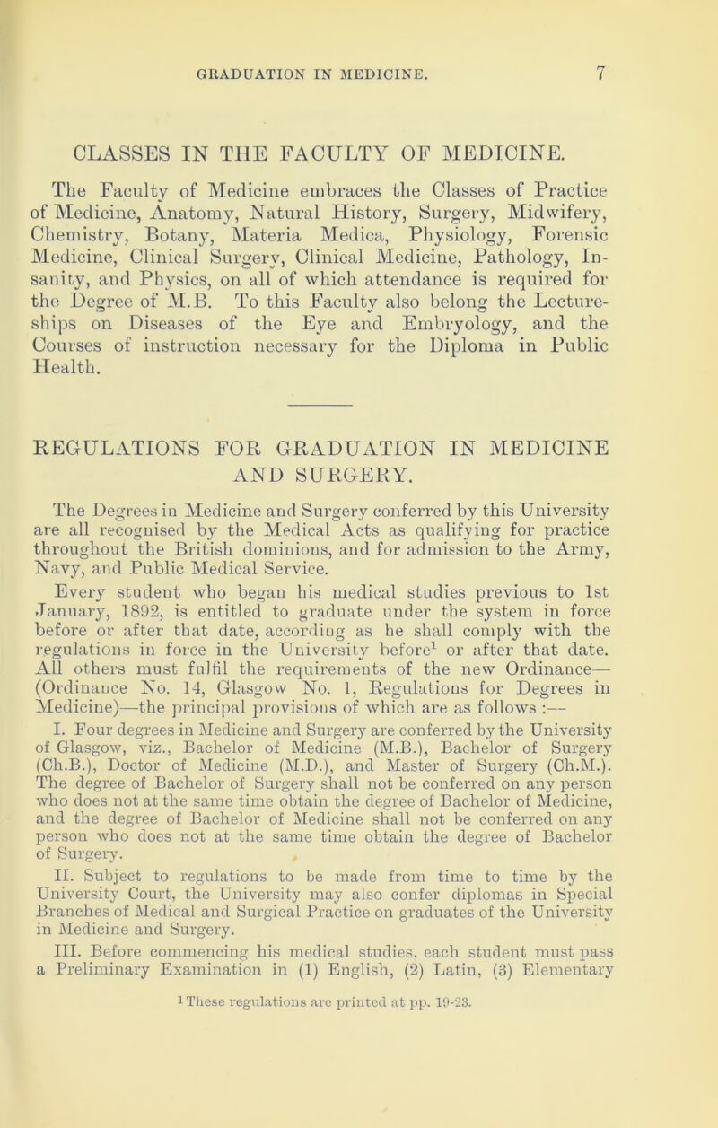 CLASSES IN THE FACULTY OF MEDICINE. The Faculty of Medicine embraces the Classes of Practice of Medicine, Anatomy, Natural History, Surgery, Midwifery, Chemistry, Botany, Materia Medica, Physiology, Forensic Medicine, Clinical Surgery, Clinical Medicine, Pathology, In- sanity, and Physics, on all of which attendance is required for the Degree of M.B. To this Faculty also belong the Lecture- ships on Diseases of the Eye and Embryology, and the Courses of instruction necessary for the Diploma in Public Health. REGULATIONS FOR GRADUATION IN MEDICINE AND SURGERY. The Degrees in Medicine and Surgery conferred by this University are all recognised by the Medical Acts as qualifying for practice throughout the British dominions, and for admission to the Army, Navy, and Public Medical Service. Every student who began his medical studies previous to 1st January, 1892, is entitled to graduate under the system in force before or after that date, according as he shall comply with the regulations in force in the University before1 or after that date. All others must fulfil the requirements of the new Ordinance— (Ordinance No. 14, Glasgow No. 1, Regulations for Degrees in Medicine)—the principal provisions of which are as follows :— I. Four degrees in Medicine and Surgery are conferred by the University of Glasgow, viz., Bachelor of Medicine (M.B.), Bachelor of Surgery (Ch.B.), Doctor of Medicine (M.D.), and Master of Surgery (Ch.M.). The degree of Bachelor of Surgery shall not be conferred on any person who does not at the same time obtain the degree of Bachelor of Medicine, and the degree of Bachelor of Medicine shall not be conferred on any person who does not at the same time obtain the degree of Bachelor of Surgery. II. Subject to regulations to be made from time to time by the University Court, the University may also confer diplomas in Special Branches of Medical and Surgical Practice on graduates of the University in Medicine and Surgery. III. Before commencing his medical studies, each student must pass a Preliminary Examination in (1) English, (2) Latin, (3) Elementary 1 These regulations are printed at pp. 10-23.