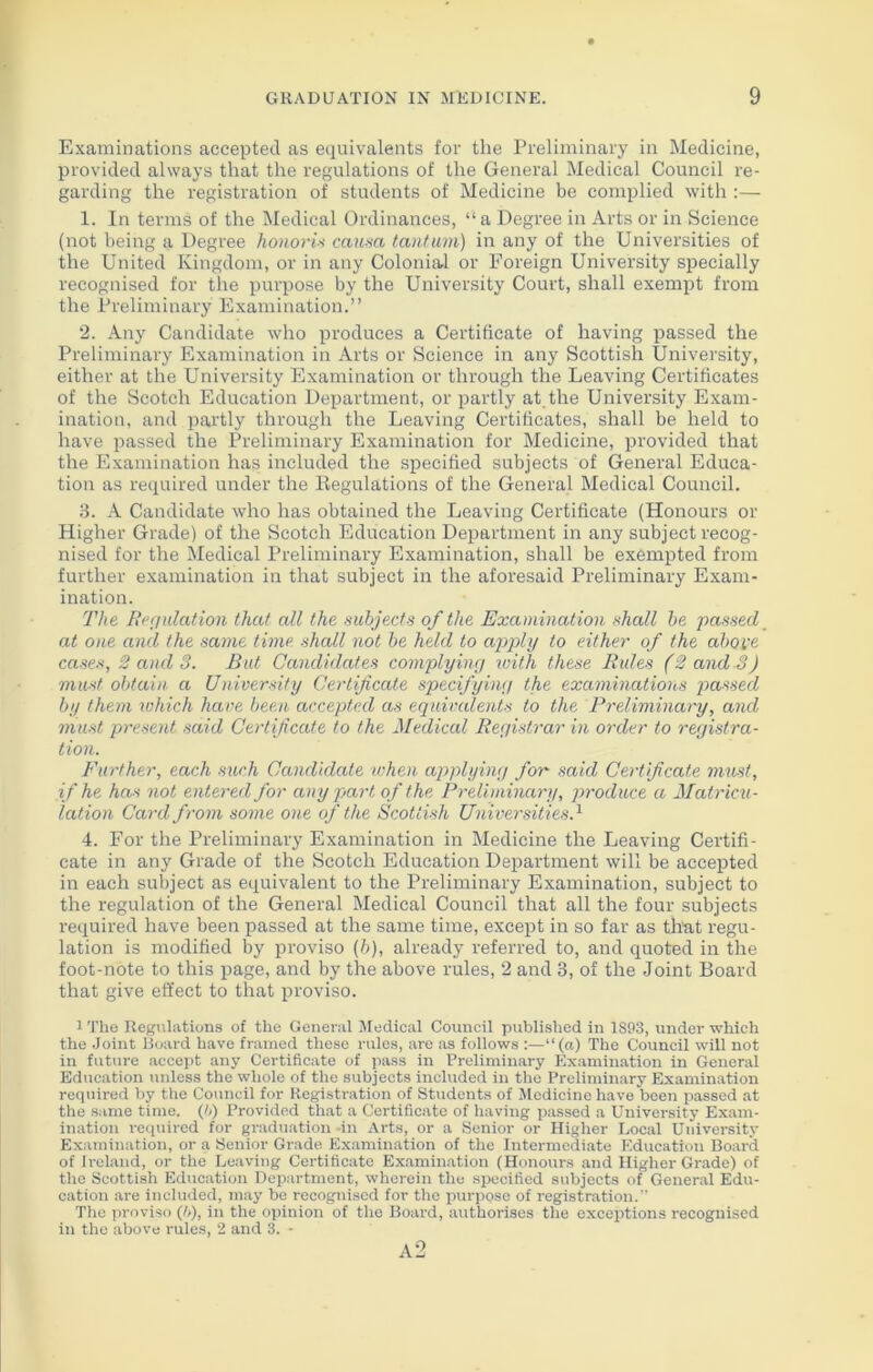 Examinations accepted as equivalents for the Preliminary in Medicine, provided always that the regulations of the General Medical Council re- garding the registration of students of Medicine be complied with :— 1. In terms of the Medical Ordinances, ‘‘a Degree in Arts or in Science (not being a Degree honoris causa tantum) in any of the Universities of the United Kingdom, or in any Colonial or Foreign University specially recognised for the purpose by the University Court, shall exempt from the Preliminary Examination.” 2. Any Candidate who produces a Certificate of having passed the Preliminary Examination in Arts or Science in any Scottish University, either at the University Examination or through the Leaving Certificates of the Scotch Education Department, or partly at the University Exam- ination, and partly through the Leaving Certificates, shall be held to have passed the Preliminary Examination for Medicine, provided that the Examination has included the specified subjects of General Educa- tion as required under the Regulations of the General Medical Council. 3. A Candidate who has obtained the Leaving Certificate (Honours or Higher Grade) of the Scotch Education Department in any subject recog- nised for the Medical Preliminary Examination, shall be exempted from further examination in that subject in the aforesaid Preliminary Exam- ination. The Regulation that all the subjects of the Examination shall be passed at one and the same tune, shall not be held to apply to either of the above cases, 2 and 3. But Candidates complying with, these Rules (2 and 3) must obtain a University Certificate specifying the examinations passed by them which have been accepted as equivalents to the Preliminary, and must present said Certificate to the Medical Registrar in order to registra- tion. Further, each such Candidate when applying for- said Certificate must, if he has not entered for any part of the Preliminary, produce a Matricu- lation Card from some one of the Scottish Universities.1 4. For the Preliminary Examination in Medicine the Leaving Certifi- cate in any Grade of the Scotch Education Department will be accepted in each subject as equivalent to the Preliminary Examination, subject to the regulation of the General Medical Council that all the four subjects required have been passed at the same time, except in so far as that regu- lation is modified by proviso (b), already referred to, and quoted in the foot-note to this page, and by the above rules, 2 and 3, of the Joint Board that give effect to that proviso. 1 The Regulations of the General Medical Council published in 1S93, under which the Joint Board have framed these rules, are as follows :—“(a) The Council will not in future accept any Certificate of pass in Preliminary Examination in General Education unless the whole of the subjects included in the Preliminary Examination required by the Council for Registration of Students of Medicine have been passed at the same time. (6) Provided that a Certificate of having passed a University Exam- ination required for graduation in Arts, or a Senior or Higher Local University Examination, or a Senior Grade Examination of the Intermediate Education Board, of Ireland, or the Leaving Certificate Examination (Honours and Higher Grade) of the Scottish Education Department, wherein the specified subjects of General Edu- cation are included, may be recognised for the purpose of registration.” The proviso (/>), in the opinion of the Board, authorises the exceptions recognised in the above rules, 2 and 3. - a2