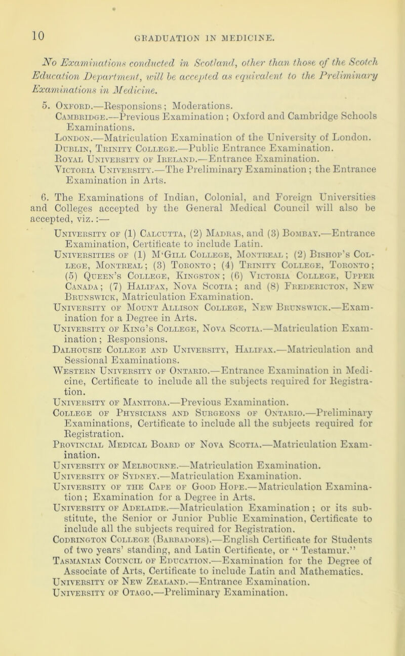 iVo Examinations conducted in Scotland, other than those of the Scotch Education Department, will be accepted as equivalent to the Preliminary Examinations in Medicine. 5. Oxford.—Responsions; Moderations. Cambridge.—Previous Examination ; Oxford and Cambridge Schools Examinations. London.-—Matriculation Examination of the University of London. Dublin, Trinity College.—Public Entrance Examination. Royal University of Ireland.—Entrance Examination. Victoria University.—The Preliminary Examination; the Entrance Examination in Arts. 6. The Examinations of Indian, Colonial, and Foreign Universities and Colleges accepted by the General Medical Council will also be accepted, viz.:— University of (1) Calcutta, (2) Madras, and (3) Bombay.-—Entrance Examination, Certificate to include Latin. Universities of (1) M'Gill College, Montreal; (2) Bishop’s Col- lege, Montreal; (3) Toronto; (4) Trinity College, Toronto; (5) Queen’s College, Kingston; (6) Victoria College, Upper Canada; (7) Halifax, Nova Scotia; and (8) Fredericton, New Brunswick, Matriculation Examination. University of Mount Allison College, New Brunswick.—Exam- ination for a Degree in Arts. University of King’s College, Nova Scotia.—Matriculation Exam- ination ; Responsions. Dalhousie College and University, Halifax.—Matriculation and Sessional Examinations. Western University of Ontario.—Entrance Examination in Medi- cine, Certificate to include all the subjects required for Registra- tion. University of Manitoba.—Previous Examination. College of Physicians and Surgeons of Ontario.—Preliminary Examinations, Certificate to include all the subjects required for Registration. Provincial Medical Board of Nova Scotia.—Matriculation Exam- ination. University of Melbourne.—Matriculation Examination. University of Sydney.—Matriculation Examination. University of the Cape of Good Hope.— Matriculation Examina- tion ; Examination for a Degree in Arts. University of Adelaide.-—Matriculation Examination ; or its sub- stitute, the Senior or Junior Public Examination, Certificate to include all the subjects required for Registration. Codrington College (Barbadoes).—English Certificate for Students of two years’ standing, and Latin Certificate, or “ Testamur.” Tasmanian Council of Education.—Examination for the Degree of Associate of Arts, Certificate to include Latin and Mathematics. University of New Zealand.—Entrance Examination. University of Otago.—Preliminary Examination.