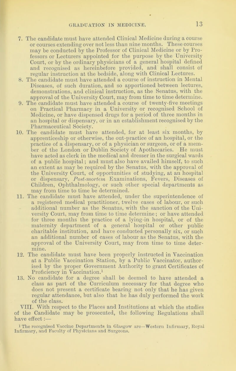 7. The candidate must have attended Clinical Medicine during a course or courses extending over not less than nine months. These courses may be conducted by the Professor of Clinical Medicine or by Pro- fessors or Lecturers appointed for the purpose by the University Court, or by the ordinary physicians of a general hospital defined and recognised as hereinbefore provided, and shall consist of regular instruction at the bedside, along with Clinical Lectures. 8. The candidate must have attended a course of instruction in Mental Diseases, of such duration, and so apportioned between lectures, demonstrations, and clinical instruction, as the Senatus, with the approval of the University Court, may from time to time determine. 9. The candidate must have attended a course of twenty-five meetings on Practical Pharmacy in a University or recognised School of Medicine, or have dispensed drugs for a period of three months in an hospital or dispensary, or in an establishment recognised by the Pharmaceutical Society. 10. The candidate must have attended, for at least six months, by apprenticeship or otherwise, the out-practice of an hospital, or the practice of a dispensary, or of a physician or surgeon, or of a mem- ber of the London or Dublin Society of Apothecaries. He must have acted as clerk in the medical and dresser in the surgical wards of a public hospital; and must also have availed himself, to such an extent as may be required by the Senatus, with the approval of the University Court, of opportunities of studying, at an hospital or dispensary, Post-mortem Examinations, Fevers, Diseases of Children, Ophthalmology, or such other special departments as may from time to time be determined. 11. The candidate must have attended, under the superintendence of a registered medical practitioner, twelve cases of labour, or such additional number as the Senatus, with the sanction of the Uni- versity Court, may from time to time determine; or have attended for three months the practice of a lying-in hospital, or of the maternity department of a general hospital or other public charitable institution, and have conducted personally six, or such an additional number of cases of labour as the Senatus, with the approval of the University Court, may from time to time deter- mine. 12. The candidate must have been properly instructed in Vaccination at a Public Vaccination Station, by a Public Vaccinator, author- ised by the proper Government Authority to grant Certificates of Proficiency in Vaccination.1 13. No candidate for a degree shall be deemed to have attended a class as part of the Curriculum necessary for that degree who does not present a certificate bearing not only that he has given regular attendance, but also that he has duly performed the work of the class. VIII. With respect to the Places and Institutions at which the studies of the Candidate may be prosecuted, the following Regulations shall have effect:— i The recognised Vaccine Departments in Glasgow are—Western Infirmary, Royal Infirmary, and Faculty of Physicians and Surgeons.