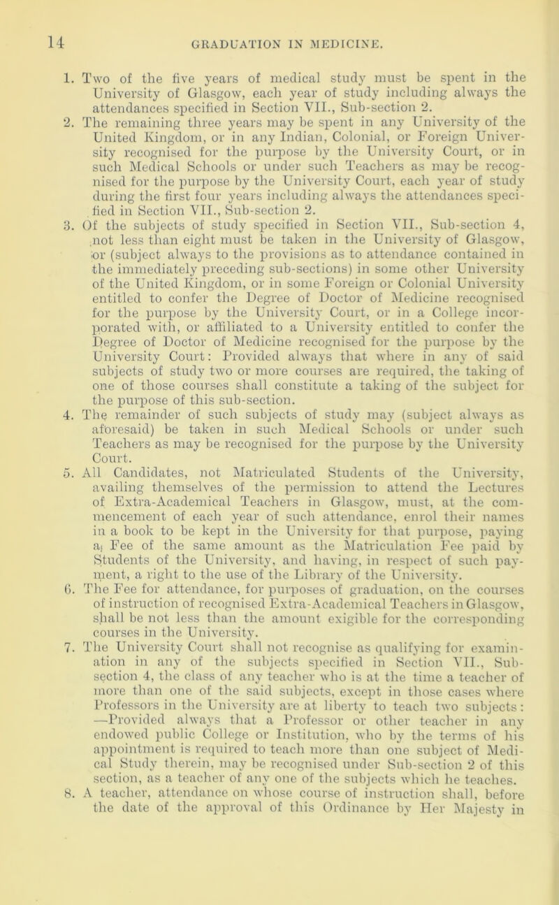 1. Two of the five years of medical study must be spent in the University of Glasgow, each year of study including always the attendances specified in Section VII., Sub-section 2. 2. The remaining three years may be spent in any University of the United Kingdom, or in any Indian, Colonial, or Foreign Univer- sity recognised for the purpose by the University Court, or in such Medical Schools or under such Teachers as may be recog- nised for the purpose by the University Court, each year of study during the first four years including always the attendances speci- fied in Section VII., Sub-section 2. 3. Of the subjects of study specified in Section VII., Sub-section 4, not less than eight must be taken in the University of Glasgow, or (subject always to the provisions as to attendance contained in the immediately preceding sub-sections) in some other University of the United Kingdom, or in some Foreign or Colonial University entitled to confer the Degree of Doctor of Medicine recognised for the purpose by the University Court, or in a College incor- porated with, or affiliated to a University entitled to confer the Degree of Doctor of Medicine recognised for the purpose by the University Court: Provided always that where in any of said subjects of study two or more courses are required, the taking of one of those courses shall constitute a taking of the subject for the purpose of this sub-section. 4. The remainder of such subjects of study may (subject always as aforesaid) be taken in such Medical Schools or under such Teachers as may be recognised for the purpose by the University Court. 5. All Candidates, not Matriculated Students of the University, availing themselves of the permission to attend the Lectures of Extra-Academical Teachers in Glasgow, must, at the com- mencement of each year of such attendance, enrol their names in a book to be kept in the University for that purpose, paying aj Fee of the same amount as the Matriculation Fee paid by Students of the University, and having, in respect of such pay- ment, a right to the use of the Library of the University. 6. The Fee for attendance, for purposes of graduation, on the courses of instruction of recognised Extra-Academical Teachers in Glasgow, shall be not less than the amount exigible for the corresponding courses in the University. 7. The University Court shall not recognise as qualifying for examin- ation in any of the subjects specified in Section VII., Sub- section 4, the class of any teacher who is at the time a teacher of more than one of tire said subjects, except in those cases where Professors in the University are at liberty to teach two subjects: —Provided always that a Professor or other teacher in any endowed public College or Institution, who by the terms of his appointment is required to teach more than one subject of Medi- cal Study therein, may be recognised under Sub-section 2 of this section, as a teacher of any one of the subjects which he teaches. 8. A teacher, attendance on whose course of instruction shall, before the date of the approval of this Ordinance by Her Majesty in