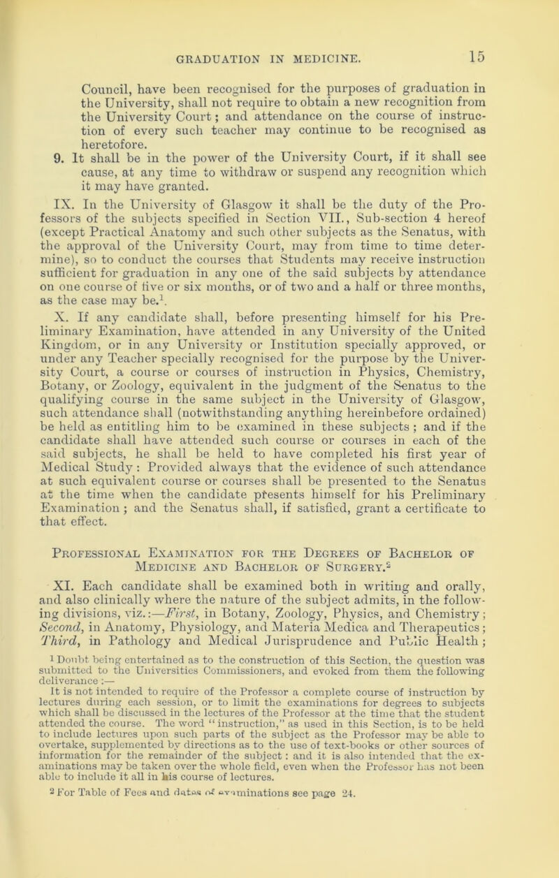 Council, have been recognised for the purposes of graduation in the University, shall not require to obtain a new recognition from the University Court; and attendance on the course of instruc- tion of every such teacher may continue to be recognised as heretofore. 9. It shall be in the power of the University Court, if it shall see cause, at any time to withdraw or suspend any recognition which it may have granted. IX. In the University of Glasgow it shall be the duty of the Pro- fessors of the subjects specified in Section VII., Sub-section 4 hereof (except Practical Anatomy and such other subjects as the Senatus, with the approval of the University Court, may from time to time deter- mine), so to conduct the courses that Students may receive instruction sufficient for graduation in any one of the said subjects by attendance on one course of five or six months, or of two and a half or three months, as the case may be.1. X. If any candidate shall, before presenting himself for his Pre- liminary Examination, have attended in any University of the United Kingdom, or in any University or Institution specially approved, or under any Teacher specially recognised for the purpose by the Univer- sity Court, a course or courses of instruction in Physics, Chemistry, Botany, or Zoology, equivalent in the judgment of the Senatus to the qualifying course in the same subject in the University of Glasgow, such attendance shall (notwithstanding anything hereinbefore ordained) be held as entitling him to be examined in these subjects ; and if the candidate shall have attended such course or courses in each of the said subjects, he shall be held to have completed his first year of Medical Study: Provided always that the evidence of such attendance at such equivalent course or courses shall be presented to the Senatus at the time when the candidate presents himself for his Preliminary Examination; and the Senatus shall, if satisfied, grant a certificate to that effect. Professional Examination for the Degrees of Bachelor of Medicine and Bachelor of Surgery.2 XI. Each candidate shall be examined both in writing and orally, and also clinically where the nature of the subject admits, in the follow- ing divisions, viz.:—First, in Botany, Zoology, Physics, and Chemistry; Second, in Anatomy, Physiology, and Materia Medica and Therapeutics; Third, in Pathology and Medical Jurisprudence and Public Health; 1 Doubt being entertained as to the construction of this Section, the question was submitted to the Universities Commissioners, and evoked from them the following deliverance :— It is not intended to require of the Professor a complete course of instruction by lectures during each session, or to limit the examinations for degrees to subjects which shall be discussed in the lectures of the Professor at the time that the student attended the course. The word “ instruction,” as used in this Section, is to be held to include lectures upon such parts of the subject as the Professor may be able to overtake, supplemented by directions as to the use of text-books or other sources of information for the remainder of the subject: and it is also intended that the ex- aminations may be taken over the whole field, even when the Professor has not been able to include it all in his course of lectures. 2 For Table of Fees and datos eviminations see page 24.