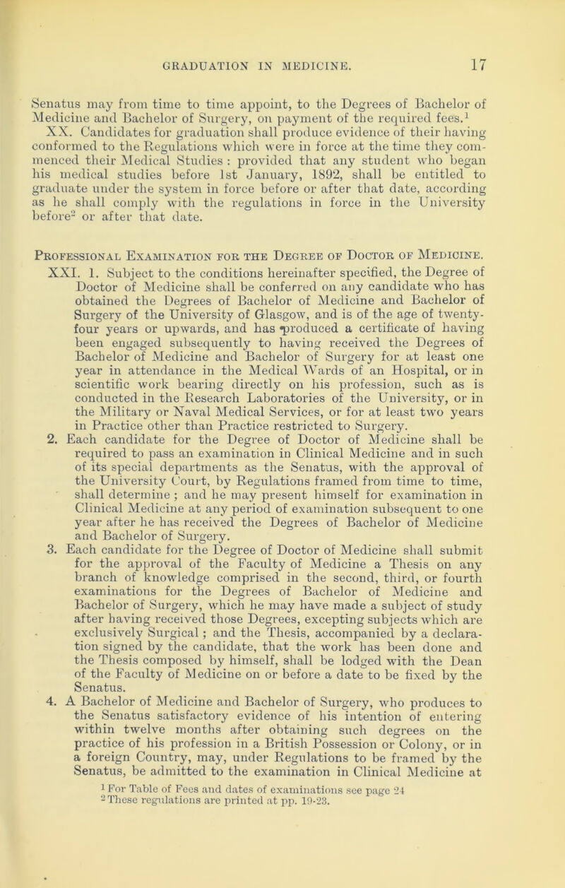 Senatus may from time to time appoint, to the Degrees of Bachelor of Medicine and Bachelor of Surgery, on payment of the required fees.1 XX. Candidates for graduation shall produce evidence of their having conformed to the Regulations which were in force at the time they com- menced their Medical Studies : provided that any student who began his medical studies before 1st January, 1892, shall be entitled to graduate under the system in force before or after that date, according as he shall comply with the regulations in force in the University before2 or after that date. Professional Examination for the Degree of Doctor of Medicine. XXI. 1. Subject to the conditions hereinafter specified, the Degree of Doctor of Medicine shall be conferred on any candidate who has obtained the Degrees of Bachelor of Medicine and Bachelor of Surgery of the University of Glasgow, and is of the age of twenty- four years or upwards, and has TM'oduced a certificate of having been engaged subsequently to having received the Degrees of Bachelor of Medicine and Bachelor of Surgery for at least one year in attendance in the Medical Wards of an Hospital, or in scientific work bearing directly on his profession, such as is conducted in the Research Laboratories of the University, or in the Military or Naval Medical Services, or for at least two years in Practice other than Practice restricted to Surgery. 2. Each candidate for the Degree of Doctor of Medicine shall be required to pass an examination in Clinical Medicine and in such of its special departments as the Senatus, with the approval of the University Court, by Regulations framed from time to time, shall determine ; and he may present himself for examination in Clinical Medicine at any period of examination subsequent to one year after he has received the Degrees of Bachelor of Medicine and Bachelor of Surgery. 3. Each candidate for the Degree of Doctor of Medicine shall submit for the approval of the Faculty of Medicine a Thesis on any branch of knowledge comprised in the second, third, or fourth examinations for the Degrees of Bachelor of Medicine and Bachelor of Surgery, which he may have made a subject of study after having received those Degrees, excepting subjects which are exclusively Surgical; and the Thesis, accompanied by a declara- tion signed by the candidate, that the work has been done and the Thesis composed by himself, shall be lodged with the Dean of the Faculty of Medicine on or before a date to be fixed by the Senatus. 4. A Bachelor of Medicine and Bachelor of Surgery, who produces to the Senatus satisfactory evidence of his intention of entering within twelve months after obtaining such degrees on the practice of his profession in a British Possession or Colony, or in a foreign Country, may, under Regulations to be framed by the Senatus, be admitted to the examination in Clinical Medicine at 1 For Table of Fees and dates of examinations see page 24 2 These regulations are printed at pp. 19-23.