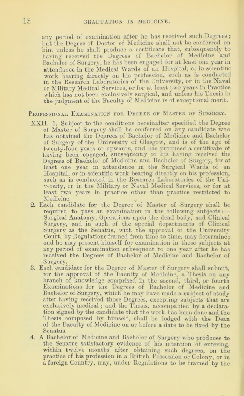 any period of examination after he has received such Degrees; but the Degree of Doctor of Medicine shall not be conferred on him unless he shall produce a certificate that, subsequently to having received the Degrees of Bachelor of Medicine and Bachelor of Surgery, he has been engaged for at least one year in attendance in the Medical Wards of an Hospital, cr in scientitic work bearing directly on his profession, such as is conducted in the Research Laboratories of the University, or in the Naval or Military Medical Services, or for at least two years in Practice which has not been exclusively surgical, and unless his Thesis in the judgment of the Faculty of Medicine is of exceptional merit. Professional Examination for Degree of Master of Surgery. XXII. 1. Subject to the conditions hereinafter specified the Degree of Master of Surgery shall be conferred on any candidate who has obtained the Degrees of Bachelor of Medicine and Bachelor of Surgery of the University of Glasgow, and is of the age of twenty-four years or upwards, and has produced a certificate of having been engaged, subsequently to nis having received the Degrees of Bachelor of Medicine and Bachelor of Surgery, for at least one year in attendance in the Surgical Wards of an Hospital, or in scientific work bearing directly on his profession, such as is conducted in the Research Laboratories of the Uni- versity, or in the Military or Naval Medical Services, or for at least two years in practice other than practice restricted to Medicine. 2. Each candidate for the Degree of Master of Surgery shall be required to pass an examination in the following subjects :— Surgical Anatomy, Operations upon the dead body, and Clinical Surgery, and in such of the special departments of Clinical Surgery as the Senatus, with the approval of the University Court, by Regulations framed from time to time, may determine; and he may present himself for examination in these subjects at any period of examination subsequent to one year after he has received the Degrees of Bachelor of Medicine and Bachelor of Surgery. 3. Each candidate for the Degree of Master of Surgery shall submit, for the approval of the Faculty of Medicine, a Thesis on any branch of knowledge comprised in the second, third, or fourth Examinations for the Degrees of Bachelor of Medicine and Bachelor of Surgery, which he may have made a subject of study after having received those Degrees, excepting subjects that are exclusively medical; and the Thesis, accompanied by a declara- tion signed by the candidate that the work has been done and the Thesis composed by himself, shall be lodged with the Dean of the Faculty of Medicine on or before a date to be fixed by the Senatus. 4. A Bachelor of Medicine and Bachelor of Surgery who produces to the Senatus satisfactory evidence of his intention of entering, within twelve months after obtaining such degrees, on the practice of his profession in a British Possession or Colony, or in a foreign Country, may, under Regulations to be framed* by the