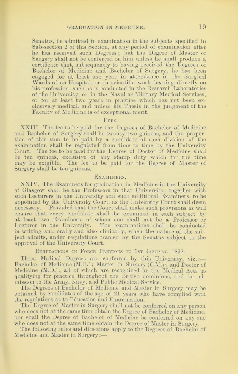 Senatus, be admitted to examination in the subjects specified in Sub-section 2 of this Section, at any period of examination after he has received such Degrees ; but the Degree of Master of Surgery shall not be conferred on him unless he shall produce a certificate that, subsequently to having received the Degrees of Bachelor of Medicine and Bachelor of Surgery, he has been engaged for at least one year in attendance in the Surgical Wards of an Hospital, or in scientific work bearing directly on his profession, such as is conducted in the Research Laboratories of the University, or in the Naval or Military Medical Services, or for at least two years in practice which has not been ex- clusively medical, and unless his Thesis in the judgment of the Faculty of Medicine is of exceptional merit. Fees. XXIII. The fee to be paid for the Degrees of Bachelor of Medicine and Bachelor of Surgery shall be twenty-two guineas, and the propor- tion of this sum to be paid by a candidate at each division of the examination shall be regulated from time to time by the University Court. The fee to be paid for the Degree of Doctor of Medicine shall be ten guineas, exclusive of any stamp duty which for the time may be exigible. The fee to be paid for the Degree of Master of Surgery shall be ten guineas. Examiners. XXIV. The Examiners for graduation in Medicine in the University of Glasgow shall be the Professors in that University, together with such Lecturers in the University and such additional Examiners, to be appointed by the University Court, as the University Court shall deem necessary. Provided that the Court shall make such provisions as will ensure that every candidate shall be examined in each subject by at least two Examiners, of whom one shall not be a Professor or Lecturer in the University. The examinations shall be conducted in writing and orally and also clinically, when the nature of the sub- ject admits, under regulations framed by the Senatus subject to the approval of the University Court. Regulations in Force Previous to 1st January, 1892. Three Medical Degrees are conferred by this University, viz.:— Bachelor of Medicine (M.B.); Master in Surgery (C.M.); and Doctor of Medicine (M.D.); all of which are recognized by the Medical Acts as cpialifying for practice throughout the British dominions, and for ad- mission to the Army, Navy, and Public Medical Service. The Degrees of Bachelor of Medicine and Master in Surgery may be obtained by candidates of the age of 21 years who have complied with the regulations as to Education and Examination. The Degree of Master in Surgery shall not be conferred on any person who does not at the same time obtain the Degree of Bachelor of Medicine, nor shall the Degree of Bachelor of Medicine be conferred on any one who does not at the same time obtain the Degree of Master in Surgery. The following rules and directions apply to the Degrees of Bachelor of Medicine and Master in Surgery:—