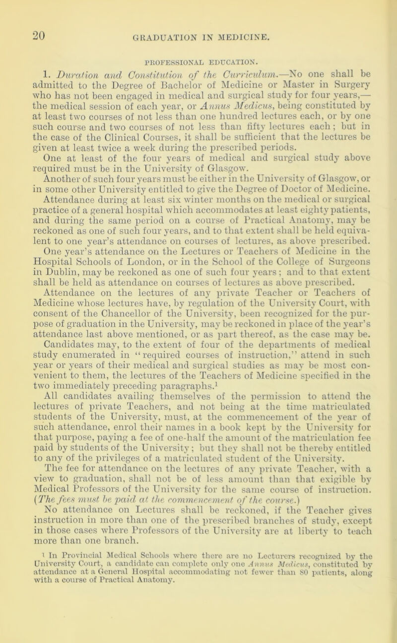 PROFESSIONAL EDUCATION. 1. Duration and Constitution of the Curriculum.-—No one shall be admitted to the Degree of Bachelor of Medicine or Master in Surgery who has not been engaged in medical and surgical study for four years,— the medical session of each year, or Annus Medicus, being constituted by at least two courses of not less than one hundred lectures each, or by one such course and two courses of not less than fifty lectures each; but in the case of the Clinical Courses, it shall be sufficient that the lectures be given at least twice a week during the prescribed periods. One at least of the four years of medical and surgical study above required must be in the University of Glasgow. Another of such four years must be either in the University of Glasgow, or in some other University entitled to give the Degree of Doctor of Medicine. Attendance during at least six winter months on the medical or surgical practice of a general hospital which accommodates at least eighty patients, and during the same period on a course of Practical Anatomy, may be reckoned as one of such four years, and to that extent shall be held equiva- lent to one year’s attendance on courses of lectures, as above prescribed. One year’s attendance on the Lectures or Teachers of Medicine in the Hospital Schools of London, or in the School of the College of Surgeons in Dublin, may be reckoned as one of such four years; and to that extent shall be held as attendance on courses of lectures as above prescribed. Attendance on the lectures of any private Teacher or Teachers of Medicine whose lectures have, by regulation of the University Court, with consent of the Chancellor of the University, been recognized for the pur- pose of graduation in the University, may be reckoned in place of the year’s attendance last above mentioned, or as part thereof, as the case may be. Candidates may, to the extent of four of the departments of medical study enumerated in “required courses of instruction,” attend in such year or years of their medical and surgical studies as may be most con- venient to them, the lectures of the Teachers of Medicine specified in the two immediately preceding paragraphs.1 All candidates availing themselves of the permission to attend the lectures of private Teachers, and not being at the time matriculated students of the University, must, at the commencement of the year of such attendance, enrol their names in a book kept by the University for that purpose, paying a fee of one-half the amount of the matriculation fee paid by students of the University; but they shall not be thereby entitled to any of the privileges of a matriculated student of the University. The fee for attendance on the lectures of any private Teacher, with a view to graduation, shall not be of less amount than that exigible by Medical Professors of the University for the same course of instruction. [The fees must he paid at the commencement of the course.) No attendance on Lectures shall be reckoned, if the Teacher gives instruction in more than one of the prescribed branches of study, except in those cases where Professors of the University are at liberty 'to teach more than one branch. i In Provincial Medical Schools where there are no Lecturers recognized by the University Court, a candidate can complete only one Annus Medicus, constituted by attendance at a General Hospital accommodating not fewer than SO patients, along with a course of Practical Anatomy.