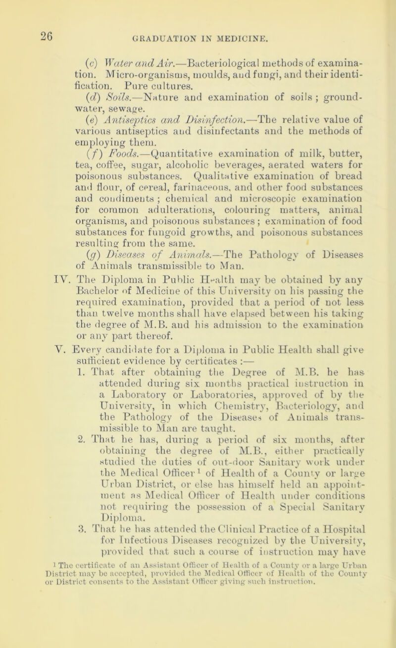 (e) Water and Air.—Bacteriological methods of examina- tion. Micro-organisms, moulds, and fungi, and their identi- fication. Pure cultures. (d) Soils.—Nature and examination of soils ; ground- water, sewage. (e) Antiseptics and Disinfection.—The relative value of various antiseptics aud disinfectants and the methods of employing them. (/) Foods.—Quantitative examination of milk, butter, tea, coffee, sugar, alcoholic beverages, aerated waters for poisonous substances. Qualitative examination of bread and flour, of cereal, farinaceous, and other food substances aud condiments ; chemical and microscopic examination for common adulterations, colouring matters, animal organisms, and poisonous substances; examination of food substances for fungoid growths, and poisonous substances resulting from the same. (<g) Diseases of Animals.—The Pathology of Diseases of Animals transmissible to Man. IY. The Diploma in Public Health may be obtained by auy Bachelor of Mediciue of this University on his passing the required examination, provided that a period of not less than twelve months shall have elapsed between his taking the degree of M.B. aud his admission to the examination or any part thereof. Y. Every candidate for a Diploma in Public Health shall give sufficient evidence by certificates :— 1. That after obtaining the Degree of M.B. he has attended during six months practical instruction in a Laboratory or Laboratories, approved of by the University, in which Chemistry, Bacteriology, and the Pathology of the Disease-s of Animals trans- missible to Man are taught. 2. That he has, during a period of six months, after obtaining the degree of M.B., either practically studied the duties of out-door Sanitary work under the Medical Officer1 of Health of a Coun'v or large Urban District, or else has himself held au appoint- ment as Medical Officer of Health under conditions not requiring the possession of a Special Sanitary Diploma. 3. That he has attended the Clinical Practice of a Hospital for Infectious Diseases recognized by the University, provided that such a course of instruction may have ] The certificate of an Assistant Officer of Health of a County or a large Urban District may be accepted, provided the Medical Officer of Health of the County or District consents to the Assistant Officer giving such instruction.