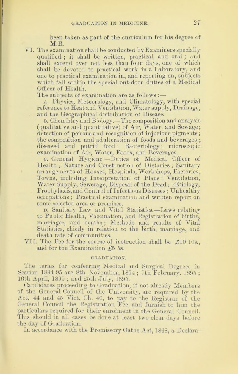 been taken as part of the curriculum for his degree of M.B. VI. The examination shall be conducted by Examiners specially qualified ; it shall be written, practical, and oral; and shall extend over uot less than four days, one of which shall be devoted to practical work in a Laboratory, and one to practical examination in, and reporting on, subjects which fall within the special out-door duties of a Medical Officer of Health. The subjects of examination are as follows :— a. Physics, Meteorology, and Climatology, with special reference to Heat and Ventilation, Water supply, Drainage, aud the Geographical distribution of Disease. b. Chemistry aud Biology.—The composition and analysis (qualitative and quantitative) of Air, Water, and Sewage; detection of poisons aud recognition of injurious pigments; the composition and adulteration of foods and beverages ; diseased and putrid food ; Bacteriology; microscopic examination of Air, Water, Foods, and Beverages. c. General Hygiene —Duties of Medical Officer of Health ; Nature and Construction of Dietaries ; Sanitary arrangements of Houses, Hospitals, Workshops, Factories, Towns, including Interpretation of Plans ; Ventilation, Water Supply, Sewerage, Disposal of the Dead; ^Etiology, Prophylaxis, and Control of Infectious Diseases ; Unhealthy occupations ; Practical examination and written report on some selected area or premises. d. Sanitary Law and Vital Statistics.—Laws relating to Public Health, Vaccination, and Registration of births, marriages, and deaths ; Methods and results of Vital Statistics, chiefly in relation to the birth, marriage, and death rate of communities. VII. The Pee for the course of instruction shall be „£10 10s., and for the Examination £5 5s. GRADUATION. The terms for conferring Medical and Surgical Degrees in Session 1894-95 are 8th November, 1894; 7th February, 1895 ; lGth April, 1895 ; and 25th July, 1895. Candidates proceeding to Graduation, if not already Members of the General Council of the University, are required by the Act, 44 and 45 Viet. Ch. 40, to pay to the Registrar of the General Council the Registration Fee, and furnish to him the particulars required for their enrolment in the General Council. This should in all cases be done at least two clear days before the day of Graduation. In accordance with the Promissory Oaths Act, 1808, a Declara-