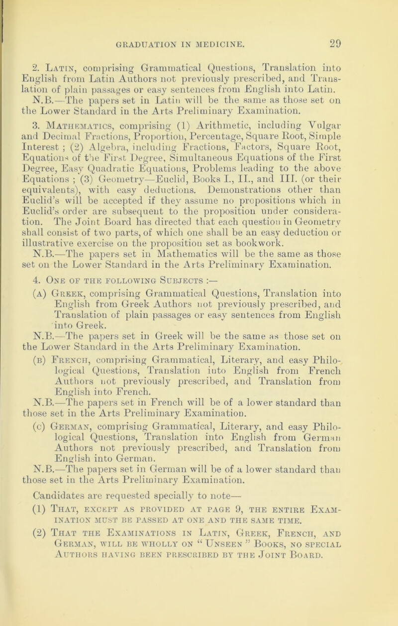 2. Latin, comprising Grammatical Questions, Translation into English from Latin Authors not previously prescribed, and Trans- lation of plain passages or easy sentences from English into Latin. N.B.—The papers set in Latin will be the same as those set on the Lower Standard in the Arts Preliminary Examination. 3. Mathematics, comprising (1) Arithmetic, including Vulgar and Decimal Fractions, Proportion, Percentage, Square Loot, Simple Interest ; (2) Algebra, including Fractions, Factors, Square Root, Equations of the First Degree, Simultaneous Equations of the First Degree, Easy Quadratic Equations, Problems leading to the above Equations ; (3) Geometry—Euclid, Books I., II., and III. (or their equivalents), with easy deductions. Demonstrations other than Euclid’s will be accepted if they assume no propositions which in Euclid’s order are subsequent to the proposition under considera- tion. The Joint Board has directed that each question in Geometry shall consist of two parts, of which one shall be an easy deduction or illustrative exercise on the proposition set as bookwork. N.B.—The papers set in Mathematics will be the same as those set on the Lower Standard in the Arts Preliminary Examination. 4. One of the following Subjects (a) Greek, comprising Grammatical Questions, Translation into English from Greek Authors not previously prescribed, and Translation of plain passages or easy sentences from English into Greek. N.B.—The papers set in Greek will be the same as those set on the Lower Standard in the Arts Preliminary Examination. (b) French, comprising Grammatical, Literary, and easy Philo- logical Questions, Translation into English from French Authors not previously prescribed, and Translation from English into French. N.B.—The papers set in French will be of a lower standard than those set in the Arts Preliminary Examination. (c) German, comprising Grammatical, Literary, and easy Philo- logical Questions, Translation into English from German Authors not previously prescribed, and Translation from English into German. N.B.—The papers set in German will be of a lower standard than those set in the Arts Preliminary Examination. Candidates are requested specially to note— (1) That, except as provided at page 9, the entire Exam- ination MUST BE PASSED AT ONE AND THE SAME TIME. (2) That the Examinations in Latin, Greek, French, and German, will be wholly on “ Unseen ” Books, no special Authors having been prescribed by the Joint Board.