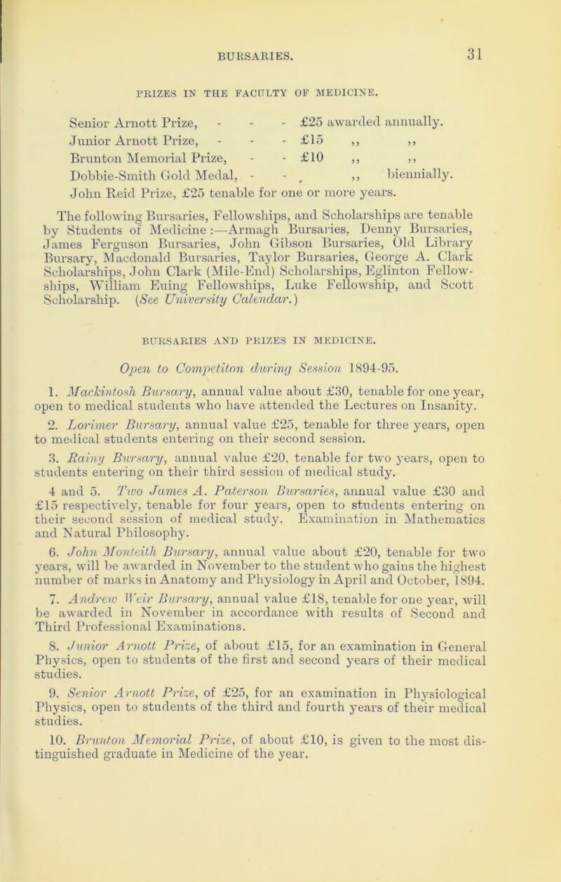 PRIZES IN THE FACULTY OF MEDICINE. Senior Arnott Prize, Junior Arnott Prize, Brunton Memorial Prize, Dobbie-Smith Gold Medal, £25 awarded annually. £15 ,, ,, £10 ,, biennially. John Reid Prize, £25 tenable for one or more years. The following Bursaries, Fellowships, and Scholarships are tenable by Students of Medicine :—Armagh Bursaries, Denny Bursaries, James Ferguson Bursaries, John Gibson Bursaries, Old Library Bursary, Macdonald Bursaries, Taylor Bursaries, George A. Clark Scholarships, John Clark (Mile-End) Scholarships, Eglinton Fellow- ships, William Euing Fellowships, Luke Fellowship, and Scott Scholarship. (See University Calendar.) BURSARIES AND PRIZES IN MEDICINE. Open to Competiton during Session 1894-95. 1. Mackintosh Bursary, annual value about £30, tenable for one year, open to medical students who have attended the Lectures on Insanity. 2. Lorimer Bursary, annual value £25, tenable for three years, open to medical students entering on their second session. 3. Rainy Bursary, annual value £20, tenable for two years, open to students entering on their third session of medical study. 4 and 5. Two James A. Paterson Bursaries, annual value £30 and £15 respectively, tenable for four years, open to students entering on their second session of medical study. Examination in Mathematics and Natural Philosophy. 6. John Monteith Bursary, annual value about £20, tenable for two years, will be awarded in November to the student who gains the highest number of marks in Anatomy and Physiology in April and October, 1894. 7. Andrew Weir Bursary, annual value £18, tenable for one year, will be awarded in November in accordance with results of Second and Third Professional Examinations. 8. Junior Arnott Prize, of about £15, for an examination in General Physics, open to students of the first and second years of their medical studies. 9. Senior Arnott Prize, of £25, for an examination in Physiological Physics, open to students of the third and fourth years of their medical studies. 10. Brunton Memorial Prize, of about £10, is given to the most dis- tinguished graduate in Medicine of the year.