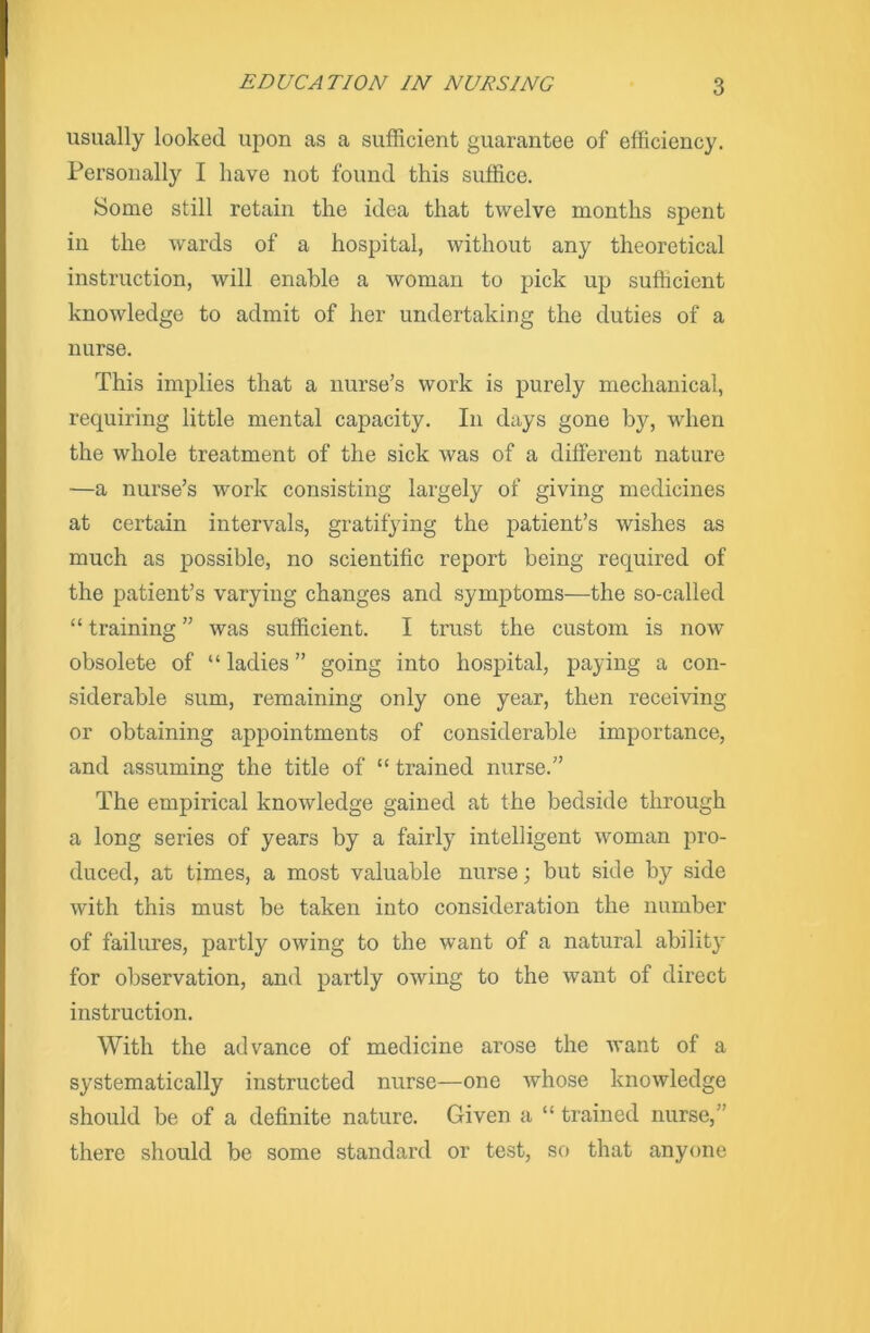 usually looked upon as a sufficient guarantee of efficiency. Personally I have not found this suffice. Some still retain the idea that twelve months spent in the wards of a hospital, without any theoretical instruction, will enable a woman to pick up sufficient knowledge to admit of her undertaking the duties of a nurse. This implies that a nurse’s work is purely mechanical, requiring little mental capacity. In days gone by, when the whole treatment of the sick was of a different nature —a nurse’s work consisting largely of giving medicines at certain intervals, gratifying the patient’s wishes as much as possible, no scientific report being required of the patient’s varying changes and symptoms—the so-called “ training ” was sufficient. I trust the custom is now obsolete of “ ladies ” going into hospital, paying a con- siderable sum, remaining only one year, then receiving or obtaining appointments of considerable importance, and assuming the title of “ trained nurse.” The empirical knowledge gained at the bedside through a long series of years by a fairly intelligent woman pro- duced, at times, a most valuable nurse; but side by side with this must be taken into consideration the number of failures, partly owing to the want of a natural ability for observation, and partly owing to the want of direct instruction. With the advance of medicine arose the want of a systematically instructed nurse—one whose knowledge should be of a definite nature. Given a “ trained nurse,” there should be some standard or test, so that anyone