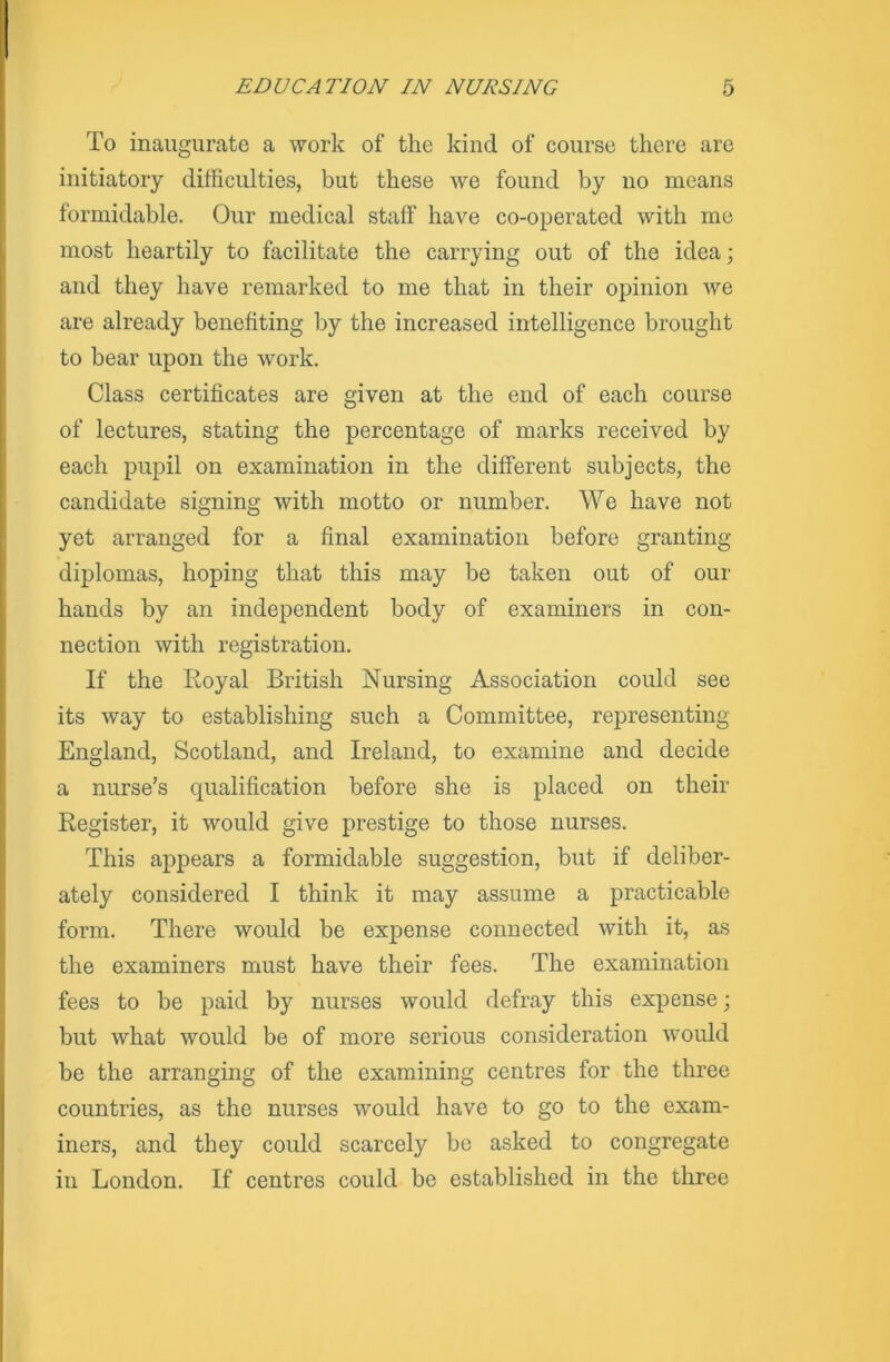 To inaugurate a work of the kind of course there arc initiatory difficulties, but these we found by no means formidable. Our medical staff have co-operated with me most heartily to facilitate the carrying out of the idea; and they have remarked to me that in their opinion we are already benefiting by the increased intelligence brought to bear upon the work. Class certificates are given at the end of each course of lectures, stating the percentage of marks received by each pupil on examination in the different subjects, the candidate signing with motto or number. We have not yet arranged for a final examination before granting- diplomas, hoping that this may be taken out of our hands by an independent body of examiners in con- nection with registration. If the Royal British Nursing Association could see its way to establishing such a Committee, representing England, Scotland, and Ireland, to examine and decide a nurse’s qualification before she is placed on their Register, it would give prestige to those nurses. This appears a formidable suggestion, but if deliber- ately considered I think it may assume a practicable form. There would be expense connected with it, as the examiners must have their fees. The examination fees to be paid by nurses would defray this expense; but what would be of more serious consideration would be the arranging of the examining centres for the three countries, as the nurses would have to go to the exam- iners, and they could scarcely be asked to congregate in London. If centres could be established in the three