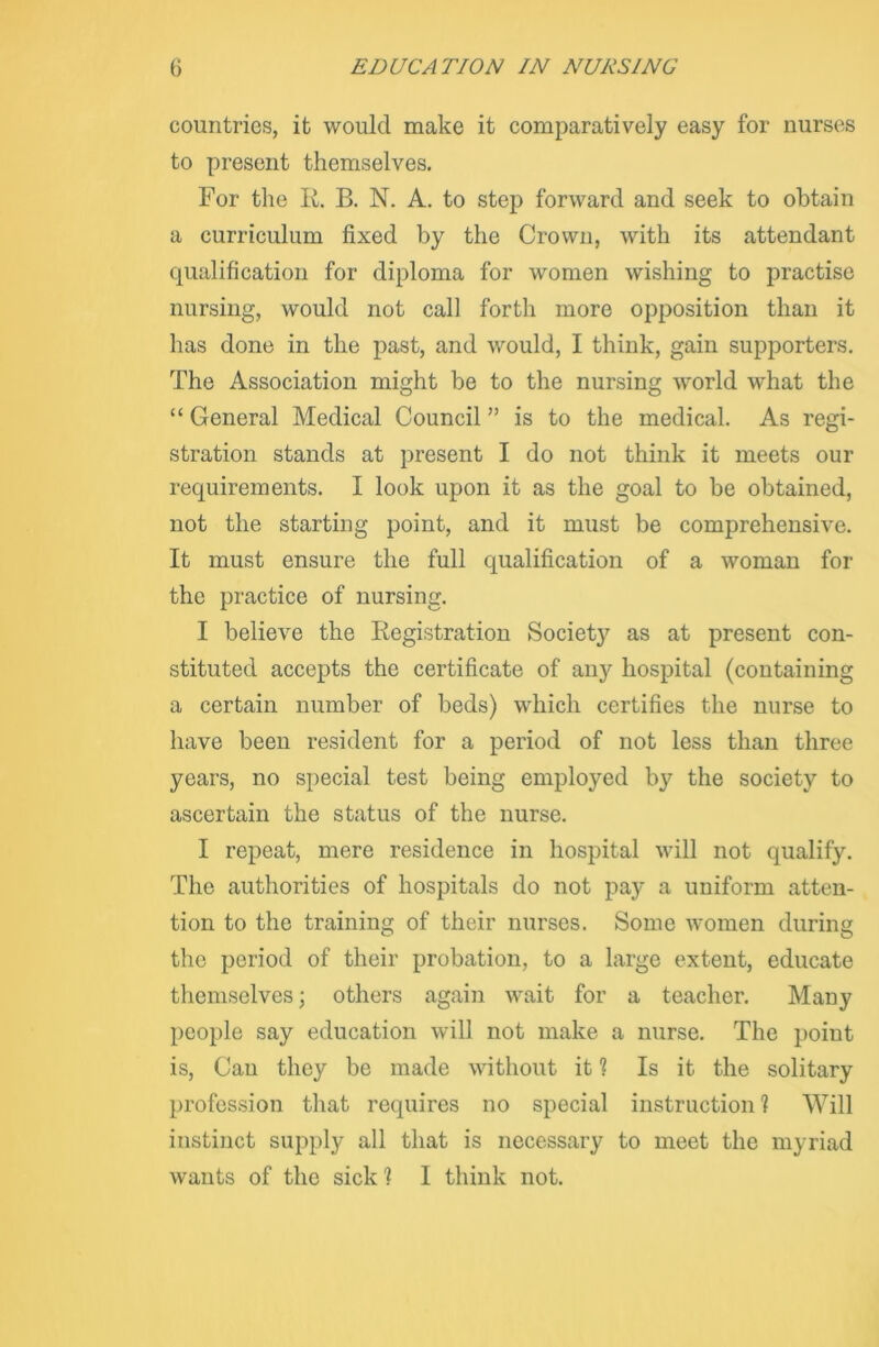 countries, it would make it comparatively easy for nurses to present themselves. For the It. B. N. A. to step forward and seek to obtain a curriculum fixed by the Crown, with its attendant qualification for diploma for women wishing to practise nursing, would not call forth more opposition than it has done in the past, and would, I think, gain supporters. The Association might be to the nursing world what the “ General Medical Council ” is to the medical. As regi- stration stands at present I do not think it meets our requirements. I look upon it as the goal to be obtained, not the starting point, and it must be comprehensive. It must ensure the full qualification of a woman for the practice of nursing. I believe the Registration Society as at present con- stituted accepts the certificate of any hospital (containing a certain number of beds) which certifies the nurse to have been resident for a period of not less than three years, no special test being employed by the society to ascertain the status of the nurse. I repeat, mere residence in hospital will not qualify. The authorities of hospitals do not pay a uniform atten- tion to the training of their nurses. Some women during the period of their probation, to a large extent, educate themselves; others again wait for a teacher. Many people say education will not make a nurse. The point is, Can they be made without it ? Is it the solitary profession that requires no special instruction! Will instinct supply all that is necessary to meet the myriad wants of the sick! 1 think not.