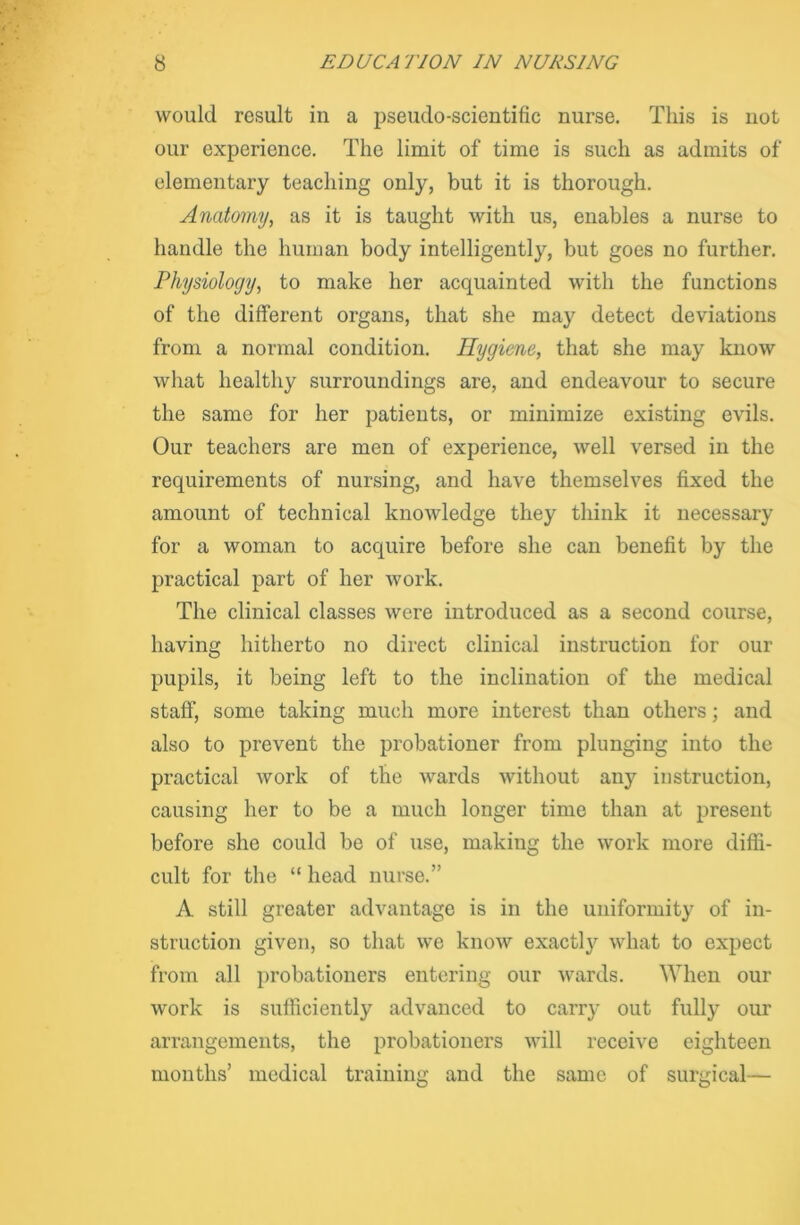 would result in a pseudo-scientific nurse. This is not our experience. The limit of time is such as admits of elementary teaching only, but it is thorough. Anatomy, as it is taught with us, enables a nurse to handle the human body intelligently, but goes no further. Physiology, to make her acquainted with the functions of the different organs, that she may detect deviations from a normal condition. Hygiene, that she may know what healthy surroundings are, and endeavour to secure the same for her patients, or minimize existing evils. Our teachers are men of experience, well versed in the requirements of nursing, and have themselves fixed the amount of technical knowledge they think it necessary for a woman to acquire before she can benefit by the practical part of her work. The clinical classes were introduced as a second course, having hitherto no direct clinical instruction for our pupils, it being left to the inclination of the medical staff, some taking much more interest than others; and also to prevent the probationer from plunging into the practical work of the wards without any instruction, causing her to be a much longer time than at present before she could be of use, making the work more diffi- cult for the “ head nurse.” A still greater advantage is in the uniformity of in- struction given, so that we know exactty what to expect from all probationers entering our wards. When our work is sufficiently advanced to carry out fully our arrangements, the probationers will receive eighteen months’ medical training and the same of surgical—