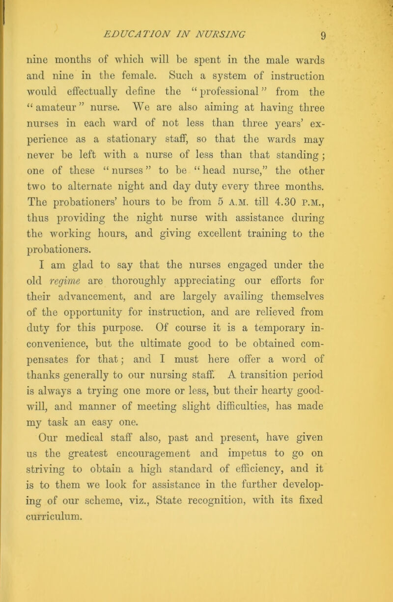 nine months of which will be spent in the male wards and nine in the female. Such a system of instruction would effectually define the “ professional ” from the “amateur” nurse. We are also aiming at having three nurses in each ward of not less than three years’ ex- perience as a stationary staff, so that the wards may never be left with a nurse of less than that standing; one of these “ nurses ” to be “ head nurse,” the other two to alternate night and day duty every three months. The probationers’ hours to be from 5 a.m. till 4.30 p.m., thus providing the night nurse with assistance during the working hours, and giving excellent training to the probationers. I am glad to say that the nurses engaged under the old regime are thoroughly appreciating our efforts for their advancement, and are largely availing themselves of the opportunity for instruction, and are relieved from duty for this purpose. Of course it is a temporary in- convenience, but the ultimate good to be obtained com- pensates for that; and I must here offer a word of thanks generally to our nursing staff. A transition period is always a trying one more or less, but their hearty good- will, and manner of meeting slight difficulties, has made my task an easy one. Our medical staff also, past and present, have given us the greatest encouragement and impetus to go on striving to obtain a high standard of efficiency, and it is to them we look for assistance in the further develop- ing of our scheme, viz., State recognition, with its fixed curriculum.