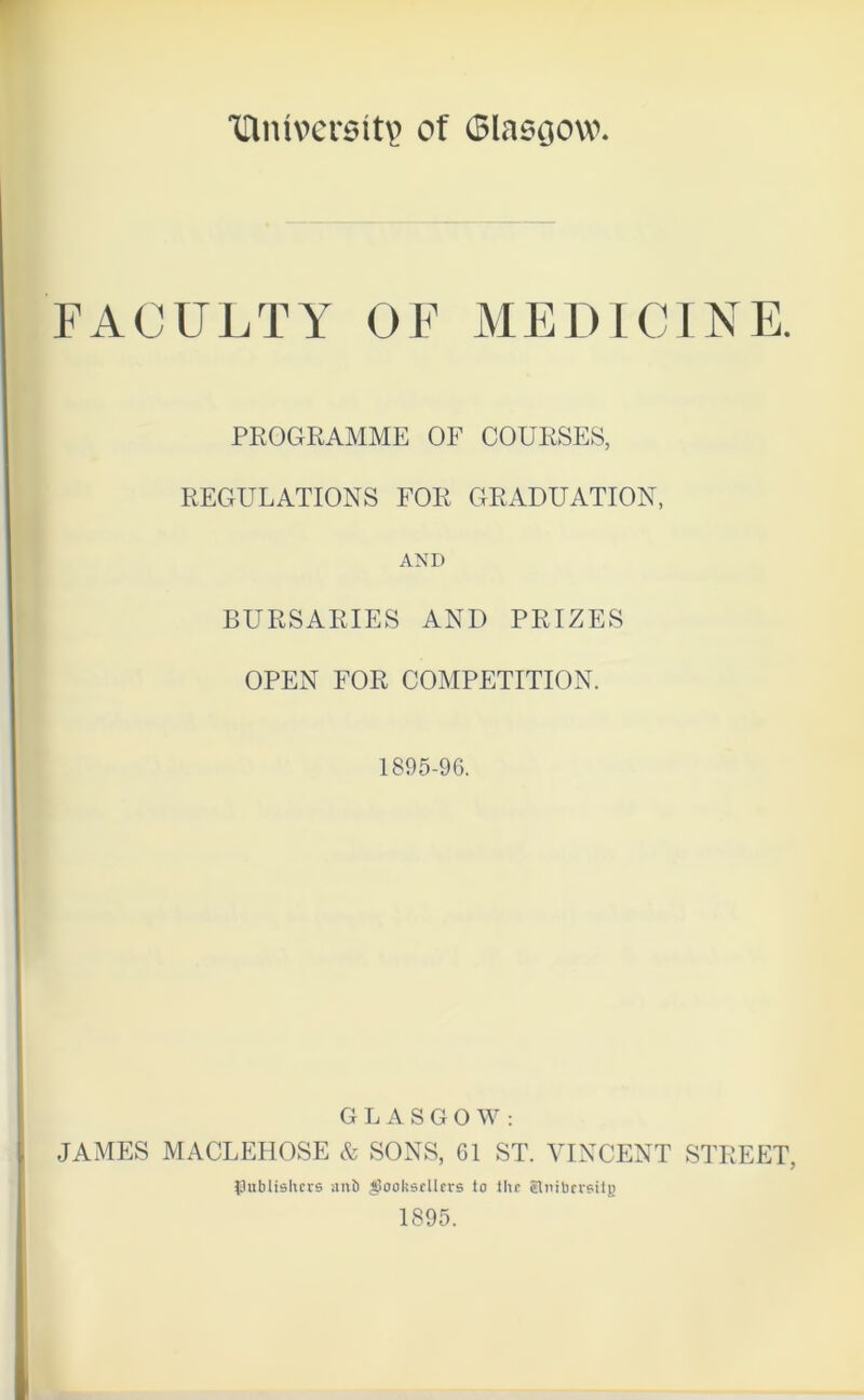 inmvcrsitp of Glasgow FACULTY OF MEDICINE. PROGRAMME OF COURSES, REGULATIONS FOR GRADUATION, AND BURSARIES AND PRIZES OPEN FOR COMPETITION. 1895-96. GLASGOW: JAMES MACLEHOSE & SONS, 61 ST. VINCENT STREET, publishers anfi booksellers lo llu Slmbersitg 1895.