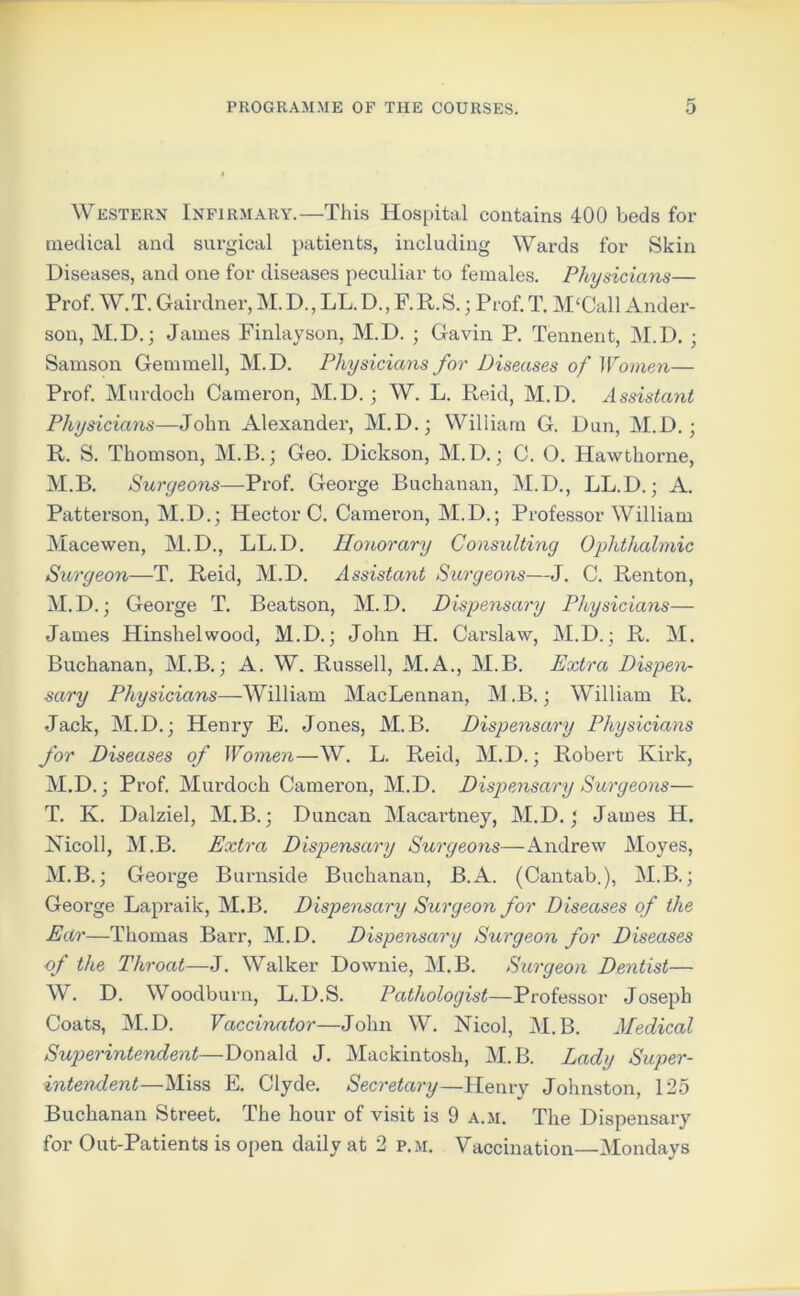 Western Infirmary.—This Hospital contains 400 beds for medical and surgical patients, including Wards for Skin Diseases, and one for diseases peculiar to females. Physicians— Prof. W.T. Gairdner, M.D., LL.D., F.R.S.; Prof.T. M£Call Ander- son, M.D.; James Finlayson, M.D. ; Gavin P. Tennent, M.D. • Samson Gemmell, M.D. Physicians for Diseases of Women— Prof. Murdoch Cameron, M.D. ; W. L. Reid, M.D. Assistant Physicians—John Alexander, M.D.; William G. Dun, M.D.; R. S. Thomson, M.B.; Geo. Dickson, M.D.; C. O. Hawthorne, M.B. Surgeons—Prof. George Buchanan, M.D., LL.D.; A. Patterson, M.D.; Hector C. Cameron, M.D.; Professor William Macewen, M.D., LL.D. Honorary Consulting Ophthalmic Surgeon—T. Reid, M.D. Assistant Surgeons—J. C. Renton, M.D.; George T. Beatson, M.D. Dispensary Physicians— James Hinshelwood, M.D.; John H. Carslaw, M.D.; R. M. Buchanan, M.B.; A. W. Russell, M.A., M.B. Extra Dispen- sary Physicians—William MacLennan, M.B.; William R. Jack, M.D.; Henry E. Jones, M.B. Dispensary Physicians for Diseases of Women—W. L. Reid, M.D.; Robert Kirk, M.D.; Prof. Murdoch Cameron, M.D. Dispensary Surgeons— T. K. Dalziel, M.B.; Duncan Macai’tney, M.D.; James H. Nicoll, M.B. Extra Dispensary Surgeons—-Andrew Moyes, M.B.; George Burnside Buchanan, B.A. (Cantab.), M.B.; George Lapraik, M.B. Dispensary Surgeon for Diseases of the Ear—Thomas Barr, M.D. Dispensary Surgeon for Diseases of the Throat—J. Walker Downie, M.B. Surgeon Dentist— W. D. Woodburn, L.D.S. Pathologist—Professor Joseph Coats, M.D. Vaccinator—John W. Nicol, M.B. Medical Superintendent—Donald J. Mackintosh, M.B. Lady Super- intendent—Miss E. Clyde. Secretary—Henry Johnston, 125 Buchanan Street. The hour of visit is 9 a.m. The Dispensary for Out-Patients is open daily at 2 p.m. Vaccination—Mondays