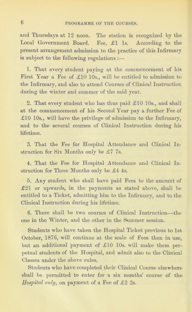 G and Thursdays at 12 noon. The station is recognized by the Local Government Board. Fee, £1 Is. According to the present arrangement admission to the practice of this Infirmary is subject to the following regulations :— 1. That every student paying at the commencement of his First Year a Fee of £10 10s., will be entitled to admission to the Infirmary, and also to attend Courses of Clinical Instruction during the winter and summer of the said year. 2. That every student who has thus paid £10 10s., and shall at the commencement of his Second Year pay a further Fee of £10 10s., will have the privilege of admission to the Infirmary, and to the several coui'ses of Clinical Instruction during his lifetime. 3. That the Fee for Hospital Attendance and Clinical In- struction for Six Months only be £7 7s. 4. That the Fee for Hospital Attendance and Clinical In- struction for Three Months only be £4 4s. 5. Any student who shall have paid Fees to the amount of £21 or upwards, in the payments as stated above, shall be entitled to a Ticket, admitting him to the Infirmary, and to the Clinical Instruction during his lifetime. 6. There shall be two courses of Clinical Instruction—the one in the Winter, and the other in the Summer session. Students who have taken the Hospital Ticket previous to 1st October, 187G, will continue at the scale of Fees then in use, but an additional payment of £10 10s. will make them per- petual students of the Hospital, and admit also to the Clinical Classes under the above rules. Students who have completed their Clinical Course elsewhere shall be permitted to enter for a six months’ course of the Hospital only, on payment of a Fee of £2 2s.