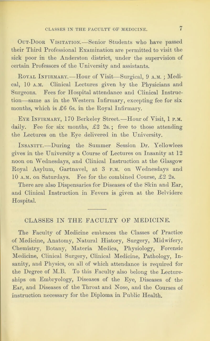 Out-Door Visitation.—Senior Students who have passed their Third Professional Examination are permitted to visit the sick poor in the Anderston district, under the supervision of certain Professors of the University and assistants. Royal Infirmary.—Hour of Visit—Surgical, 9 a.m. ; Medi- cal, 10 a.m. Clinical Lectures given by the Physicians and Surgeons. Fees for Hospital attendance and Clinical Instruc- tion—same as in the Western Infirmary, excepting fee for six months, which is £6 6s. in the Royal Infirmary. Eye Infirmary, 170 Berkeley Street.—Hour of Visit, 1 p.m. daily. Fee for six months, £2 2s.; free to those attending the Lectures on the Eye delivered in the University. Insanity.—During the Summer Session Dr. Yellowlees gives in the University a Course of Lectures on Insanity at 12 noon on Wednesdays, and Clinical Instruction at the Glasgow Royal Asylum, Gartnavel, at 3 p.m. on Wednesdays and 10 a.m. on Saturdays. Fee for the combined Course, £2 2s. There are also Dispensaries for Diseases of the Skin and Ear, and Clinical Instruction in Fevers is given at the Belvidere Hospital. CLASSES IN THE FACULTY OF MEDICINE. The Faculty of Medicine embraces the Classes of Practice of Medicine, Anatomy, Natural History, Surgery, Midwifery, Chemistry, Botany, Materia Medica, Physiology, Forensic Medicine, Clinical Surgery, Clinical Medicine, Pathology, In- sanity, and Physics, on all of which attendance is required for the Degree of M.B. To this Faculty also belong the Lecture- ships on Embryology, Diseases of the Eye, Diseases of the Ear, and Diseases of the Throat and Nose, and the Courses of instruction necessary for the Diploma in Public Health.