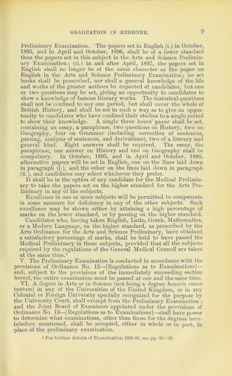 Preliminary Examination. The papers set in English (i.) in October, 1895, and in April and October, 1896, shall be of a lower standard than the papers set in this subject in the Arts and Science Prelimin- ary Examination; (ii.) in and after April, 1897, the papers set in English shall no longer be of the same character as the paper on English in the Arts and Science Preliminary Examination; no set books shall be prescribed, nor shall a general knowledge of the life and works of the greater authors be expected of candidates, but one or two questions may be set, giving an opportunity to candidates to show a knowledge of famous literary works. The historical questions shall not be confined to any one period, but shall cover the whole of British History, and shall be set in such a way as to give an oppor- tunity to candidates who have confined their studies to a single period to show their knowledge. A single three hours’ paper shall be set, containing an essay, a paraphrase, two questions on History, two on Geography, four on Grammar (including correction of sentences, parsing, analysis of sentences, and derivations), two of a literary and general kind. Eight answers shall be required. The essay, the paraphrase, one answer on History and one on Geography shall be compulsory. In October, 1895, and in April and October, 1896, alternative papers will be set in English, one on the lines laid down in paragraph (i.), and the other on the lines laid down in paragraph (ii.), and candidates may select whichever they prefer. It shall be in the option of any candidate for the Medical Prelimin- ary to take the papers set on the higher standard for the Arts Pre- liminary in any of the subjects. Excellence in one or more subjects will be permitted to compensate in some measure for deficiency in any of the other subjects. Such excellence may be shown either by attaining a high percentage of marks on the lower standard, or by passing on the higher standard. Candidates who, having taken English, Latin, Greek, Mathematics, or a Modern Language, on the higher standard, as prescribed by the Arts Ordinance for the Arts and Science Preliminary, have obtained a satisfactory percentage of marks, shall be held to have passed the Medical Preliminary in these subjects, provided that all the subjects required by the regulations of the General Medical Council are taken at the same time.1 V. The Preliminary Examination is conducted in accordance with the provisions of Ordinance No. 13—[Regulations as to Examinations]— and, subject to the provisions of the immediately succeeding section hereof, the entire examination must be passed at one and the same time. VI. A degree in Arts or in Science (not being a degree honoris causa tantum) in any of the Universities of the United Kingdom, or in any Colonial or Foreign University specially recognized for the purpose by the University Court, shall exempt from the Preliminary Examination ; and the Joint Board of Examiners appointed under the provisions of Ordinance No. 13—[Regulations as to Examinations]—shall have power to determine what examinations, other than those for the degrees here- inbefore mentioned, shall be accepted, either in whole or in part, in place of the preliminary examination. 1 For further details of Examination 1895-96, see pp. 30—32.