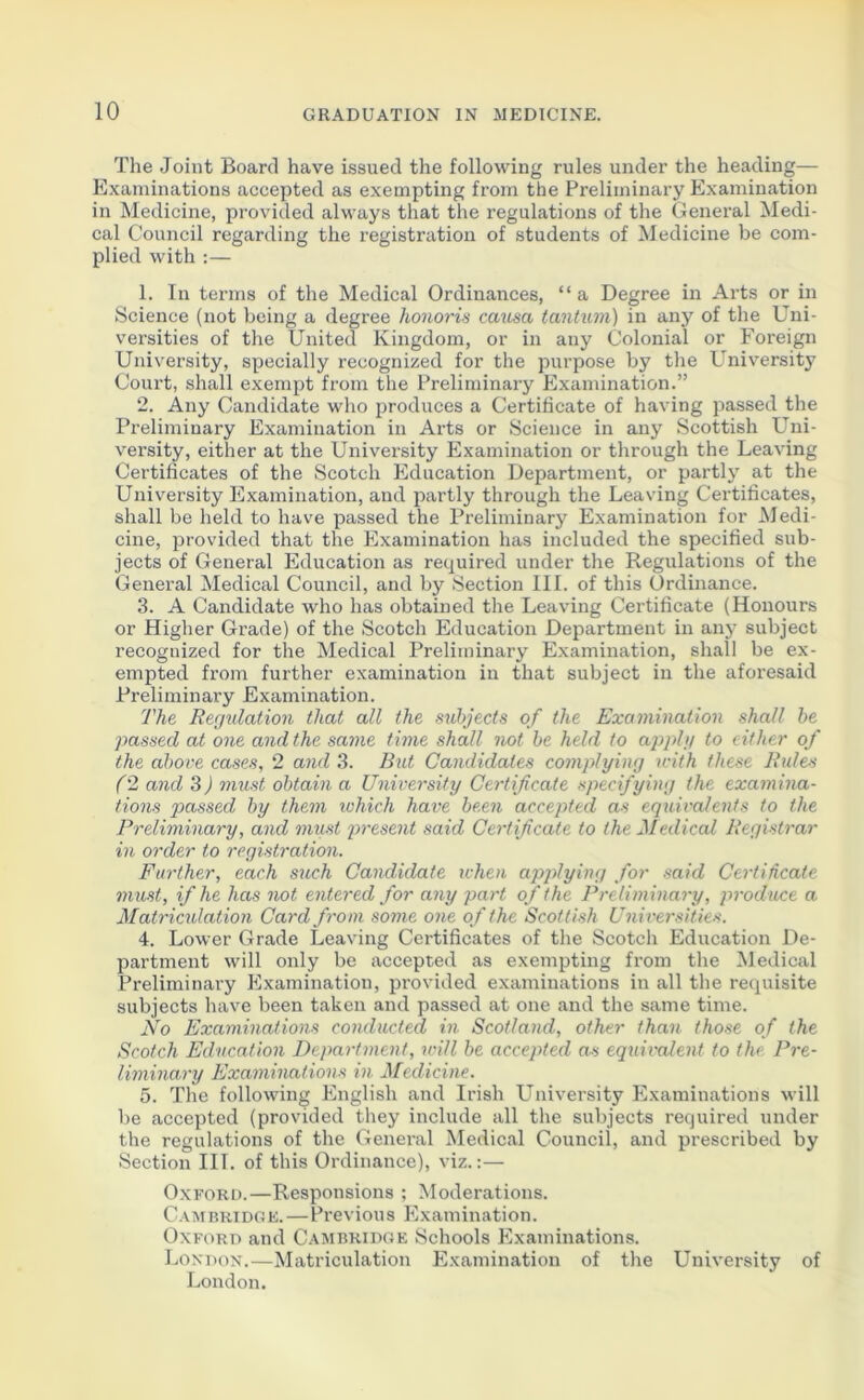 The Joint Board have issued the following rules under the heading— Examinations accepted as exempting from the Preliminary Examination in Medicine, provided always that the regulations of the General Medi- cal Council regarding the registration of students of Medicine be com- plied with :— 1. In terms of the Medical Ordinances, “a Degree in Arts or in Science (not being a degree honoris causa tantum) in any of the Uni- versities of the United Kingdom, or in any Colonial or Foreign University, specially recognized for the purpose by the University Court, shall exempt from the Preliminary Examination.” 2. Any Candidate who produces a Certificate of having passed the Preliminary Examination in Arts or Science in any Scottish Uni- versity, either at the University Examination or through the Leaving Certificates of the Scotch Education Department, or partly at the University Examination, and partly through the Leaving Certificates, shall be held to have passed the Preliminary Examination for Medi- cine, provided that the Examination has included the specified sub- jects of General Education as required under the Regulations of the General Medical Council, and by Section III. of this Ordinance. 3. A Candidate who has obtained the Leaving Certificate (Honours or Higher Grade) of the Scotch Education Department in any subject recognized for the Medical Preliminary Examination, shall be ex- empted from further examination in that subject in the aforesaid Preliminary Examination. The Regulation that all the subjects of the Examination shall be passed at one and the same time shall not be held to apply to either of the above cases, 2 and 3. But Candidates complying with these Rules (2 and 3) must obtain a University Certificate specifying the examina- tions passed by them ivhich have been accepted as equivalents to the Preliminary, and must present said Certificate to the Medical Registrar in order to registration. Further, each such Candidate ichen applying for said Certificate must, if he has not entered for any part of the Preliminary, produce a Matriculation Card from some one of the Scottish Universities. 4. Lower Grade Leaving Certificates of the Scotch Education De- partment will only be accepted as exempting from the Medical Preliminary Examination, provided examinations in all the requisite subjects have been taken and passed at one and the same time. JVo Examinations conducted in Scotland, other than those of the Scotch Education Department, will be accepted as equivalent to the Pre- liminary Examinations in Medicine. 5. The following English and Irish University Examinations will be accepted (provided they include all the subjects required under the regulations of the General Medical Council, and prescribed by Section III. of this Ordinance), viz.:— Oxford.—Responsions ; Moderations. Cambridge.—Previous Examination. Oxford and Cambridge Schools Examinations. London.—Matriculation Examination of the University of London.