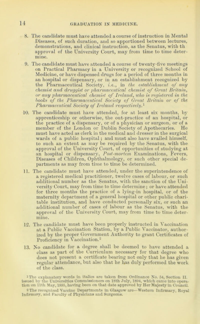 8. The candidate must have attended a course of instruction in Mental Diseases, of such duration, and so apportioned between lectures, demonstrations, and clinical instruction, as the Senatus, with th approval of the University Court, may from time to time deter- mine. 9. The candidate must have attended a course of twenty-five meetings on Practical Pharmacy in a University or recognized School of Medicine, or have dispensed drugs for a period of three months in an hospital or dispensary, or in an establishment recognized by the Pharmaceutical Society, i.e., in the establishment of any chemist and druggist or pharmaceutical chemist of Great Britain, or any pharmaceutical chemist of Ireland, who is registered in the hooks of the Pharmaceutical Society of Great Britain or of the Pharmaceutical Society of Ireland respectively.1 10. 'Phe candidate must have attended, for at least six months, by apprenticeship or otherwise, the out-practice of an hospital, or the practice of a dispensary, or of a physician or surgeon, or of a member of the London or Dublin Society of Apothecaries. He must have acted as clerk in the medical and dresser in the surgical wards of a public hospital; and must also have availed himself, to such an extent as may be required by the Senatus, with the approval of the University Court, of opportunities of studying at an hospital or dispensary, Post-mortem Examinations, Fevers, Diseases of Children, Ophthalmology, or such other special de- partments as may from time to time be determined. 11. The candidate must have attended, under the superintendence of a registered medical practitioner, twelve cases of labour, or such additional number as the Senatus, with the sanction of the Uni- versity Court, may from time to time determine; or have attended for three months the practice of a lying-in hospital, or of the maternity department of a general hospital or other public chari- table institution, and have conducted personally six, or such an additional number of cases of labour as the Senatus, with the approval of the University Court, may from time to time deter- mine. 12. The candidate must have been properly instructed in Vaccination at a Public Vaccination Station, by a Public Vaccinator, author- ized by the proper Government Authority to grant Certificates of Proficiency in Vaccination.2 13. No candidate for a degree shall be deemed to have attended a class as part of the Curriculum necessary for that degree who does not present a certificate bearing not only that he has given regular attendance, but also that he has duly performed the work of the class. 1 The explanatory words in italics are taken from Ordinance No. 54, Section II. issued by the Universities Commissioners on l>th July. ls;‘4. which came into opera- tion on nth May, lStV*, having been on that date approved by Her Majesty in Council. -The recognized Vaccine Departments in Glasgow are—Western Infirmary. Royal Infirmary, and Faculty of Physicians and Surgeons.