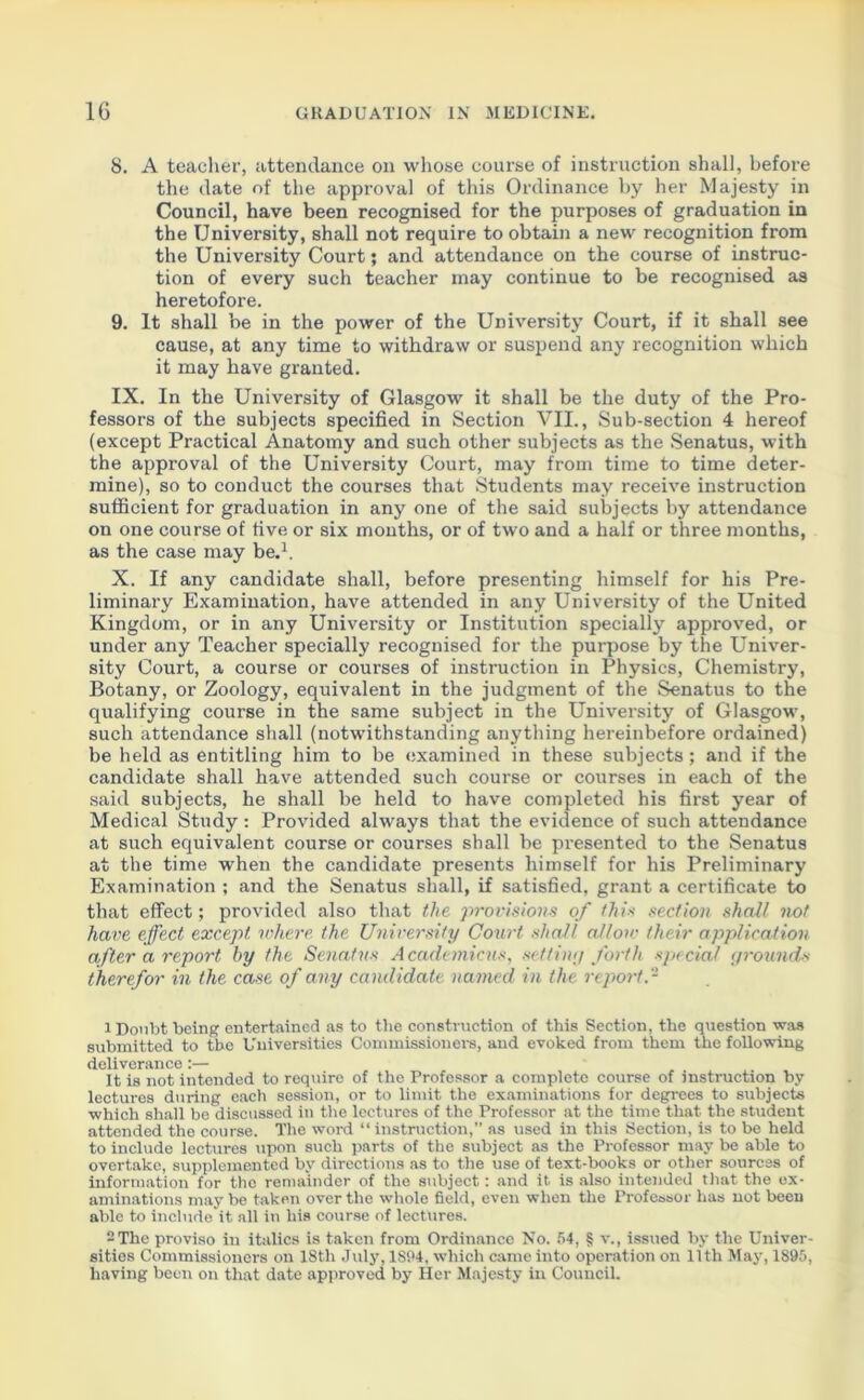 8. A teacher, attendance on whose course of instruction shall, before the date of the approval of this Ordinance by her Majesty in Council, have been recognised for the purposes of graduation in the University, shall not require to obtain a new recognition from the University Court; and attendance on the course of instruc- tion of every such teacher may continue to be recognised as heretofore. 9. It shall be in the power of the University Court, if it shall see cause, at any time to withdraw or suspend any recognition which it may have granted. IX. In the University of Glasgow it shall be the duty of the Pro- fessors of the subjects specified in Section VII., Sub-section 4 hereof (except Practical Anatomy and such other subjects as the Senatus, with the approval of the University Court, may from time to time deter- mine), so to conduct the courses that Students may receive instruction sufficient for graduation in any one of the said subjects by attendance on one course of five or six months, or of two and a half or three months, as the case may be.1 2. X. If any candidate shall, before presenting himself for his Pre- liminary Examination, have attended in any University of the United Kingdom, or in any University or Institution specially approved, or under any Teacher specially recognised for the purpose by the Univer- sity Court, a course or courses of instruction in Physics, Chemistry, Botany, or Zoology, equivalent in the judgment of the Senatus to the qualifying course in the same subject in the University of Glasgow, such attendance shall (notwithstanding anything hereinbefore ordained) be held as entitling him to be examined in these subjects; and if the candidate shall have attended such course or courses in each of the said subjects, he shall be held to have completed his first year of Medical Study : Provided always that the evidence of such attendance at such equivalent course or courses shall be presented to the Senatus at the time when the candidate presents himself for his Preliminary Examination ; and the Senatus shall, if satisfied, grant a certificate to that effect; provided also that the provisions of this section shall not have effect except where the University Court shall allow their application after a report by the Senatus Academicus, set tiny forth special grounds therefor in the case of any candidate named in the. report.- 1 Doubt being entertained as to the construction of this Section, the question was submitted to the Universities Commissioners, and evoked from them the following deliverance:— It is not intended to require of the Professor a complete course of instruction by lectures during each session, or to limit the examinations for degrees to subjects which shall be discussed in the lectures of the Professor at the time that the student attended the course. The word “ instruction,” as used in this Section, is to be held to include lectures upon such parts of the subject as the Professor may be able to overtake, supplemented by directions as to the use of text-books or other sources of information for the remainder of the subject: and it is also intended that the ex- aminations may be taken over the whole field, even when the Professor has not been able to include'it all in his course of lectures. 2 The proviso in italics is taken from Ordinance No. 54, § v., issued by the Univer- sities Commissioners on 18tli July, 1894, which came into operation on 11th May, 1895, having been on that date approved by Her Majesty in Council.