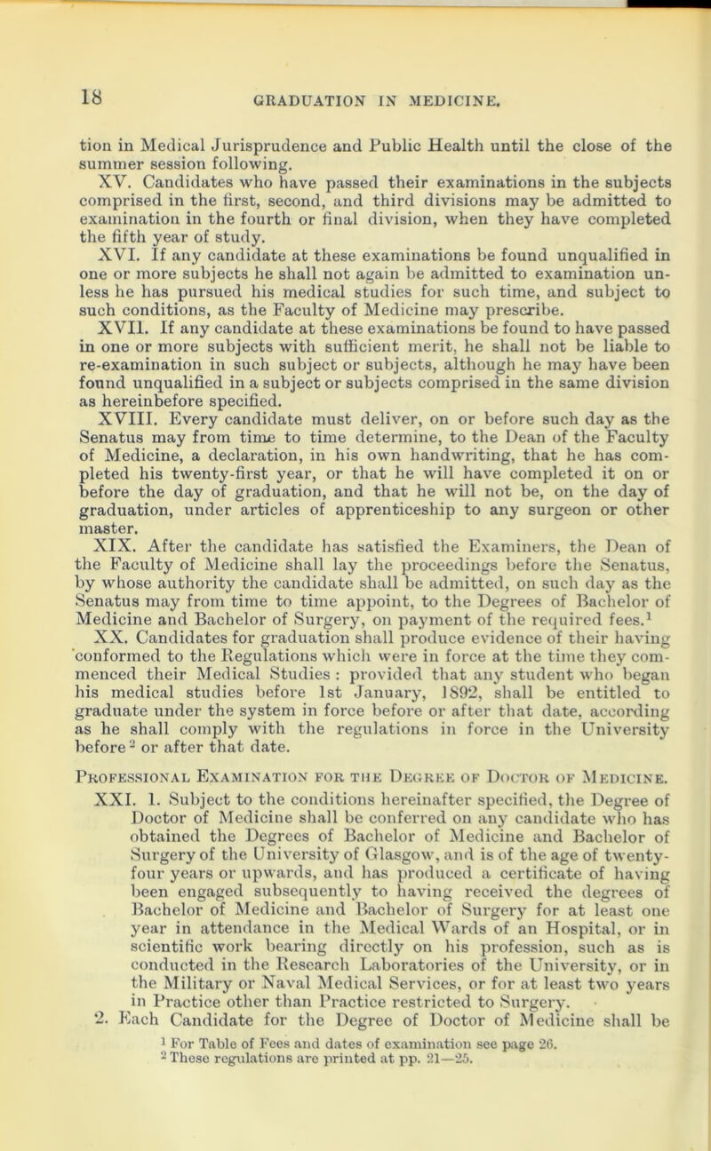 tion in Medical Jurisprudence and Public Health until the close of the summer session following. XV. Candidates who have passed their examinations in the subjects comprised in the first, second, and third divisions may be admitted to examination in the fourth or final division, when they have completed the fifth year of study. XVI. If any candidate at these examinations be found unqualified in one or more subjects he shall not again be admitted to examination un- less he has pursued his medical studies for such time, and subject to such conditions, as the Faculty of Medicine may prescribe. XVII. If any candidate at these examinations be found to have passed in one or more subjects with sufficient merit, he shall not be liable to re-examination in such subject or subjects, although he may have been found unqualified in a subject or subjects comprised in the same division as hereinbefore specified. XVIII. Every candidate must deliver, on or before such day as the Senatus may from time to time determine, to the Dean of the Faculty of Medicine, a declaration, in his own handwriting, that he has com- pleted his twenty-first year, or that he will have completed it on or before the day of graduation, and that he will not be, on the day of graduation, under articles of apprenticeship to any surgeon or other master. XIX. After the candidate has satisfied the Examiners, the Dean of the Faculty of Medicine shall lay the proceedings before the Senatus, by whose authority the candidate shall be admitted, on such day as the Senatus may from time to time appoint, to the Degrees of Bachelor of Medicine and Bachelor of Surgery, on payment of the required fees.1 XX. Candidates for graduation shall produce evidence of their having conformed to the Regulations which were in force at the time they com- menced their Medical Studies : provided that any student who began his medical studies before 1st January, 1892, shall be entitled to graduate under the system in force before or after that date, according as he shall comply with the regulations in force in the University before 2 or after that date. Professional Examination for the Degree of Doctor of Medicine. XXI. 1. Subject to the conditions hereinafter specified, the Degree of Doctor of Medicine shall be conferred on any candidate who has obtained the Degrees of Bachelor of Medicine and Bachelor of Surgery of the University of Glasgow, and is of the age of twenty- four years or upwards, and has produced a certificate of having been engaged subsequently to having received the degrees of Bachelor of Medicine and Bachelor of Surgery for at least one year in attendance in the Medical Wards of an Hospital, or in scientific work bearing directly on his profession, such as is conducted in the Research Laboratories of the University, or in the Military or Naval Medical Services, or for at least two years in Practice other than Practice restricted to Surgery. 2. Each Candidate for the Degree of Doctor of Medicine shall be 1 For Table of Fees and dates of examination see page 26. 2 These regulations are printed at pp. 21—25.