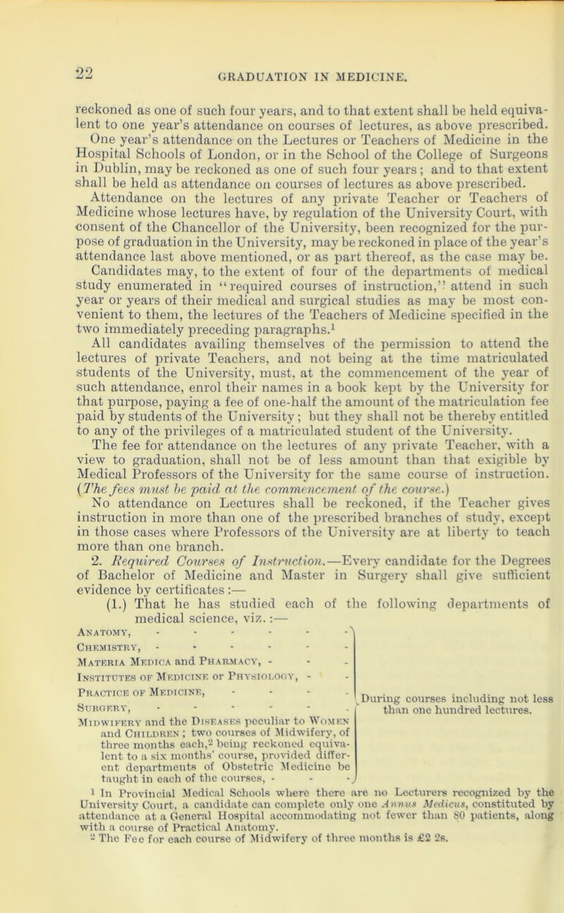 reckoned as one of such four years, and to that extent shall be held equiva- lent to one year’s attendance on courses of lectures, as above prescribed. One year’s attendance on the Lectures or Teachers of Medicine in the Hospital Schools of London, or in the School of the College of Surgeons in Dublin, may be reckoned as one of such four years ; and to that extent shall be held as attendance on courses of lectures as above pi’escribed. Attendance on the lectures of any private Teacher or Teachers of Medicine whose lectures have, by regulation of the University Court, with consent of the Chancellor of the University, been recognized for the pur- pose of graduation in the University, may be reckoned in place of the year’s attendance last above mentioned, or as part thereof, as the case may be. Candidates may, to the extent of four of the departments of medical study enumerated in “required courses of instruction,” attend in such year or years of their medical and surgical studies as may be most con- venient to them, the lectures of the Teachers of Medicine specified in the two immediately preceding paragraphs.1 All candidates availing themselves of the permission to attend the lectures of private Teachers, and not being at the time matriculated students of the University, must, at the commencement of the year of such attendance, enrol their names in a book kept by the University for that purpose, paying a fee of one-half the amount of the matriculation fee paid by students of the University; but they shall not be thereby entitled to any of the privileges of a matriculated student of the University. The fee for attendance on the lectures of any private Teacher, with a view to graduation, shall not be of less amount than that exigible by Medical Professors of the University for the same course of instruction. (The fees must he paid at the commencement of the course.) No attendance on Lectures shall be reckoned, if the Teacher gives instruction in more than one of the prescribed branches of study, except in those cases where Professors of the University are at liberty to teach more than one branch. 2. Required Courses of Instruction.—Every candidate for the Degrees of Bachelor of Medicine and Master in Surgery shall give sufficient evidence by certificates :— (1.) That he has studied each of the following departments of medical science, viz.:— Anatomy, - - - - - -' Chemistry, Materia Medica and Pharmacy, - Institutes of Medicine or Physiology, - Practice of Medicine, Surgery, During courses including not less than one hundred lectures. Midwifery and the Diseases peculiar to Women and Children ; two courses of Midwifery, of three months each,2 being reckoned equiva- lent to a six months’ course, provided differ- ent departments of Obstetric Medicine be taught in each of the courses, - 1 In Provincial Medical Schools where there are no Lecturers recognized by the University Court, a candidate can complete only one A nnus Medicus, constituted by attendance at a General Hospital accommodating not fewer than SO patients, along with a course of Practical Anatomy.
