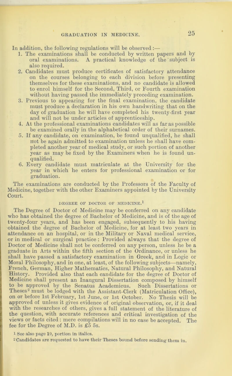 In addition, the following regulations will be observed :— 1. The examinations shall be conducted by written papers and by oral examinations. A practical knowledge of the' subject is also required. 2. Candidates must produce certificates of satisfactory attendance on the courses belonging to each division before presenting themselves for these examinations, and no candidate is allowed to enrol himself for the Second, Third, or Fourth examination without having passed the immediately preceding examination. 3. Previous to appearing for the final examination, the candidate must produce a declaration in his own handwriting that on the day of graduation he will have completed his twenty-first year and will not be under articles of apprenticeship. 4. At the professional examinations candidates will as far as possible be examined orally in the alphabetical order of their surnames. 5. If any candidate, on examination, be found unqualified, he shall not be again admitted to examination unless he shall have com- pleted another year of medical study, or such portion of another year as may be fixed by the Examiners when he is found un- qualified. 6. Every candidate must matriculate at the University for the year in which he enters for professional examination or for graduation. The examinations are conducted by the Professors of the Faculty of Medicine, together with the other Examiners appointed by the University Court. DEGREE OF DOCTOR OF MEDICINE.1 The Degree of Doctor of Medicine may be conferred on any candidate who has obtained the degree of Bachelor of Medicine, and is of the age of twenty-four years, and has been engaged, subsequently to his having obtained the degree of Bachelor of Medicine, for at least two years in attendance on an hospital, or in the Military or Naval medical service, or in medical or surgical practice : Provided always that the degree of Doctor of Medicine shall not be conferred on any person, unless he be a graduate in Arts within the fifth section of the Ordinance, or unless he shall have passed a satisfactory examination in Greek, and in Logic or Moral Philosophy, and in one, at least, of the following subjects—namely, French, German, Higher Mathematics, Natural Philosophy, and Natural History. Provided also that each candidate for the degree of Doctor of Medicine shall present an Inaugural Dissertation composed by himself to be approved by the Senatus Academicus. Such Dissertations or I Theses'2 must be lodged with the Assistant-Clerk (Matriculation Office), on or before 1st February, 1st June, or 1st October. No Thesis will be II approved of unless it gives evidence of original observation, or, if it deal with the researches of others, gives a full statement of the literature of | the question, with accurate references and critical investigation of the views or facts cited: mere compilations will in no case be accepted. The I fee for the Degree of M.D. is £5 5s. 1 See also page 19, portion in italics. -Candidates are requested to have their Theses bound before sending them in.