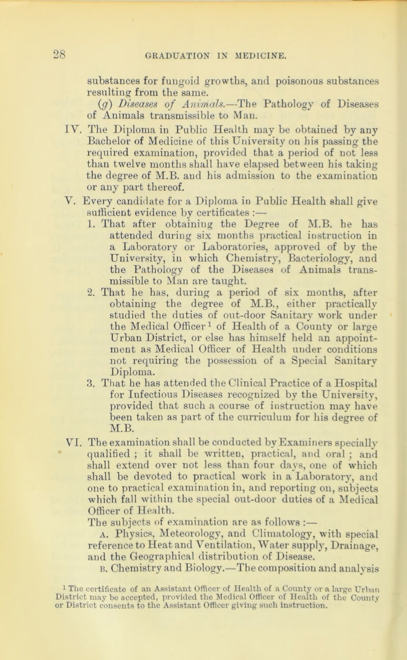 substances for fungoid growths, and poisonous substances resulting from the same. (g) Diseases of Animals.—The Pathology of Diseases of Animals transmissible to Man. IV. The Diploma in Public Health may be obtained by any Bachelor of Medicine of this University on his passing the required examination, provided that a period of not less than twelve months shall have elapsed between his taking the degree of M.B. and his admission to the examination or any part thereof. V. Every candidate for a Diploma in Public Health shall give sufficient evidence by certificates :— 1. That after obtaining the Degree of M.B. he has attended during six months practical instruction in a Laboratory or Laboratories, approved of by the University, in which Chemistry, Bacteriology, and the Pathology of the Diseases of Animals trans- missible to Man are taught. 2. That he has, during a period of six months, after obtaining the degree of M.B., either practically studied the duties of out-door Sanitary work under the Medical Officer1 of Health of a County or large Urban District, or else has himself held an appoint- ment as Medical Officer of Health under conditions not requiring the possession of a Special Sanitary Diploma. 3. That he has attended the Clinical Practice of a Hospital for Infectious Diseases recognized by the University, provided that such a course of instruction may have been taken as part of the curriculum for his degree of M.B. VI. The examination shall be conducted by Examiners specially qualified ; it shall be written, practical, and oral ; and shall extend over not less than four days, one of which shall be devoted to practical work in a Laboratory, and one to practical examination in, and reporting on, subjects which fall within the special out-door duties of a Medical Officer of Health. The subjects of examination are as follows :— a. Physics, Meteorology, and Climatology, with special reference to Heat and Ventilation, Water supply, Draiuage, and the Geographical distribution of Disease. B. Chemistry and Biology.—The composition and analysis 1 The certificate of an Assistant Officer of Health of a County or a large Urban District may be accepted, provided the Medical Officer of Health of the County or District consents to the Assistant Officer giving such instruction.