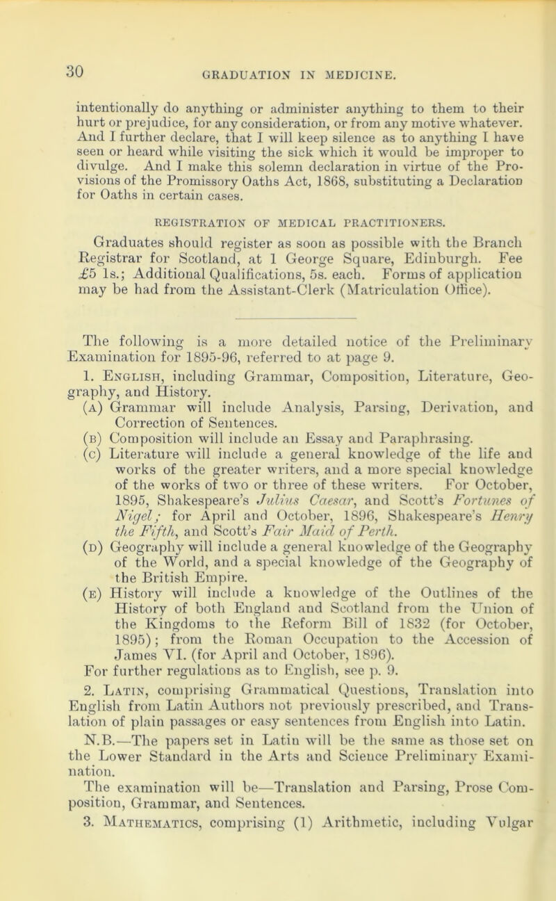 intentionally do anything or administer anything to them to their hurt or prejudice, for any consideration, or from any motive whatever. And I further declare, that I will keep silence as to anything I have seen or heard while visiting the sick which it would be improper to divulge. And I make this solemn declaration in virtue of the Pro- visions of the Promissory Oaths Act, 1868, substituting a Declaration for Oaths in certain cases. REGISTRATION OF MEDICAL PRACTITIONERS. Graduates should register as soon as possible with the Branch Registrar for Scotland, at 1 George Square, Edinburgh. Fee £5 Is.; Additional Qualifications, 5s. each. Forms of application may be had from the Assistant-Clerk (Matriculation Office). The following is a more detailed notice of the Preliminary Examination for 1895-96, referred to at page 9. 1. English, including Grammar, Composition, Literature, Geo- graphy, and History. (a) Grammar will include Analysis, Parsing, Derivation, and Correction of Sentences. (b) Composition will include an Essay and Paraphrasing. (c) Literature will include a general knowledge of the life and works of the greater writers, and a more special knowledge of the works of two or three of these writers. For October, 1895, Shakespeare’s Julius Caesar, and Scott’s Fortunes of Nigel; for April and October, 1896, Shakespeare’s Henry the Fifth, and Scott’s Fair Maid o f Perth. (d) Geography will include a general knowledge of the Geography of the World, and a special knowledge of the Geography of the British Empire. (e) History will include a knowledge of the Outlines of the History of both England aud Scotland from the Union of the Kingdoms to the Reform Bill of 1832 (for October, 1895); from the Roman Occupation to the Accession of James YI. (for April and October, 1896). For further regulations as to English, see p. 9. 2. Latin, comprising Grammatical Questions, Translation into English from Latin Authors not previously prescribed, and Trans- lation of plain passages or easy sentences from English into Latin. N.B.—The papers set in Latin will be the same as those set on the Lower Standard in the Arts and Science Preliminary Exami- nation. The examination will be—Translation and Parsing, Prose Com- position, Grammar, and Sentences. 3. Mathematics, comprising (1) Arithmetic, including Vulgar