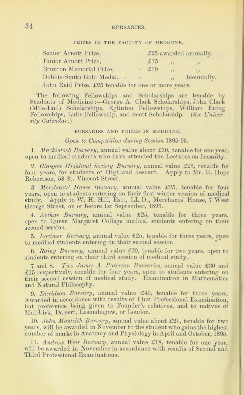 PRIZES IN TUE FACULTY OF MEDICINE. Senior Arnott Prize, Junior Arnott Prize, Brunton Memorial Prize, Dobbie-Smith Gold Medal, £25 awarded annually. £15 ,, ,, £10 „ ,, biennially. John Reid Prize, £25 tenable for one or more years. The following Fellowships and Scholarships are tenable by Students of Medicine:—George A. Clark Scholarships, John Clark (Mile-End) Scholarships, Eglinton Fellowships, William Euing Fellowships, Luke Fellowship, and Scott Scholarship. (See Univer- sity Calendar.) BURSARIES AND PRIZES IN MEDICINE. Open to Competition during Session 1895-96. 1. Mackintosh Bursary, annual value about £30, tenable for one year, open to medical students who have attended the Lectures on Insanity. 2. Glasgow Highland Society Bursary, annual value £25, tenable for four years, for students of Highland descent. Apply to Mr. R. Hope Robertson, 58 St. Vincent Street. 3. Merchants' House Bursary, annual value £25, tenable for four years, open to students entering on their first winter session of medical study. Apply to W. H. Hill, Esq., LL.D., Merchants’ House, 7 West George Street, on or before 1st September, 1S95. 4. Arthur Bursary, annual value £25, tenable for three years, open to Queen Margaret College medical students entering on their second session. 5. Lorimer Bursary, annual value £25, tenable for three years, open to medical students entering on their second session. 6. Rainy Bursary, annual value £20, tenable for two years, open to students entering on their third session of medical study. 7 and 8. Two James A. Paterson Bursaries, annual value £30 and £15 respectively, tenable for four years, open to students entering on their second session of medical study. Examination in Mathematics and Natural Philosophy. 9. Davidson Bursary, annual value £40, tenable for three years. Awarded in accordance with results of First Professional Examination, but preference being given to Founder’s relatives, and to natives of Muirkirk, Dalserf, Lesmahagow, or Loudon. 10. John Monteith Bursary, annual value about £21, tenable for two years, will be awarded in November to the student who gains the highest number of marks in Anatomy and Physiology in April and October, 1895. 11. Audi •eiv Weir Bursary, annual value £18, tenable for one year, will be awarded in November in accordance with results of Second and Third Professional Examinations.