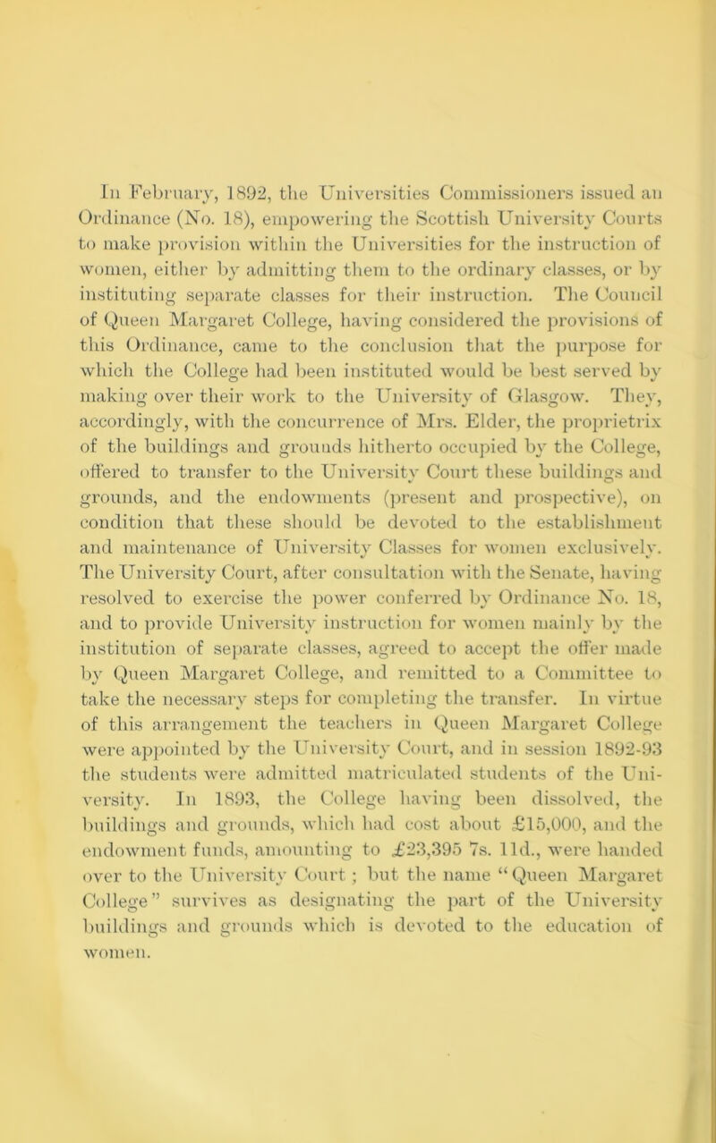 In February, 1892, the Universities Commissioners issued an Ordinance (No. 18), empowering the Scottish University Courts to make provision within the Universities for the instruction of women, either by admitting them to the ordinary classes, or by instituting separate classes for their instruction. The Council of Queen Margaret College, having considered the provisions of this Ordinance, came to the conclusion that the purpose for which the College had been instituted would be best served by making over their work to the University of Glasgow. They, accordingly, with the concurrence of Mrs. Elder, the proprietrix of the buildings and grounds hitherto occupied by the College, offered to transfer to the University Court these buildings and grounds, and the endowments (present and prospective), on condition that these should be devoted to the establishment and maintenance of University Classes for women exclusivelv. The University Court, after consultation with the Senate, having resolved to exercise the power conferred by Ordinance No. 18, and to provide University instruction for women mainly by the institution of separate classes, agreed to accept the offer made by Queen Margaret College, and remitted to a Committee to take the necessary steps for completing the transfer. In virtue of this arrangement the teachers in Queen Margaret College were appointed by the University Court, and in session 1892-93 the students were admitted matriculated students of the Uni- versity. In 1893, the College having been dissolved, the buildings and grounds, which had cost about £15,000, and the endowment funds, amounting to £23,395 7s. lid., were handed over to the University Court; but the name “Queen Margaret College” survives as designating the part of the University buildings and grounds which is devoted to the education of women.