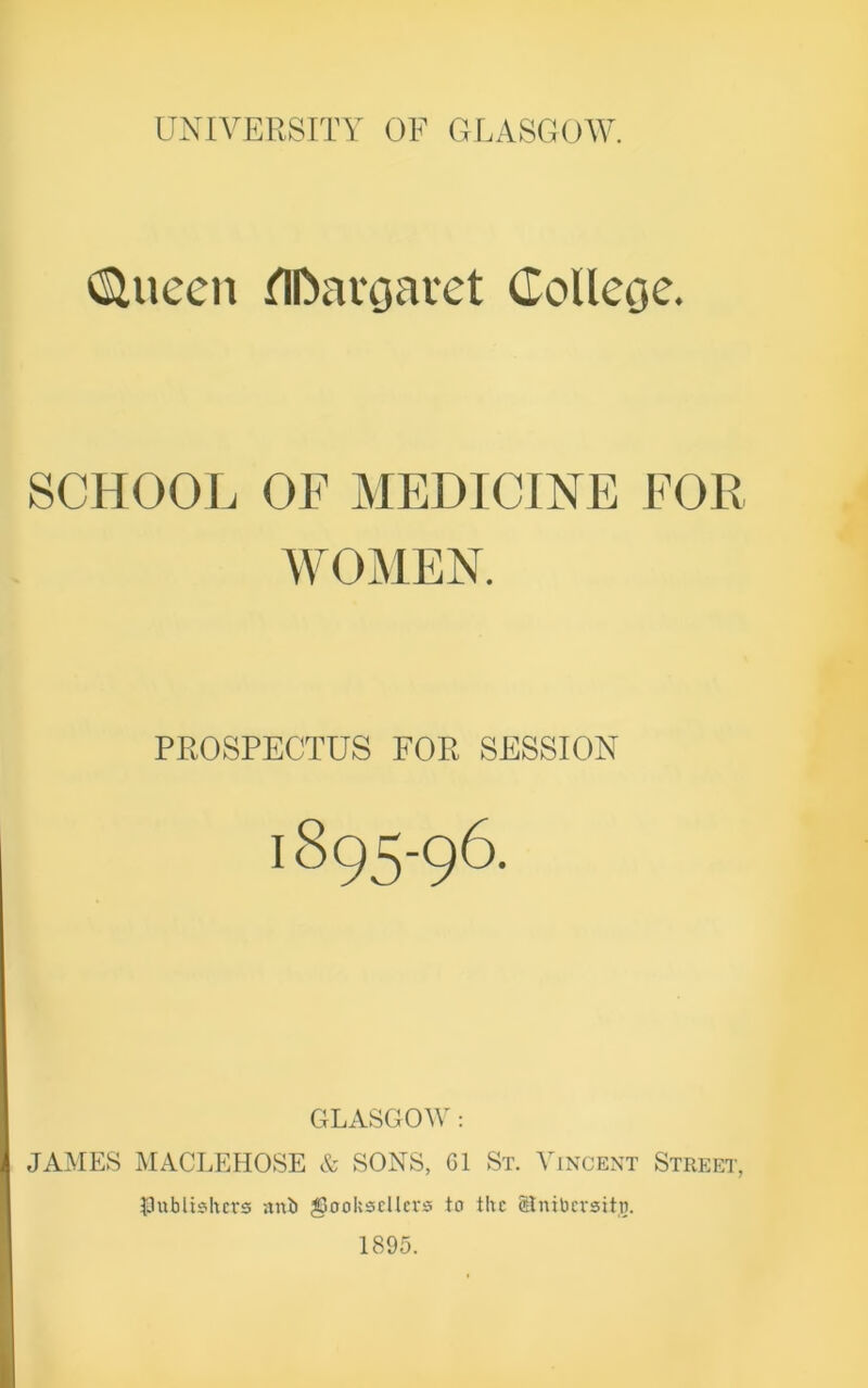 (SUteen tlDavoavet Gollecje. SCHOOL OF MEDICINE FOR WOMEN. PROSPECTUS FOR SESSION I895-96. GLASGOW: JAMES MACLEHOSE & SONS, Cl St. Vincent Street, publishers anil booksellers to the (Bnibersitj. 1895.