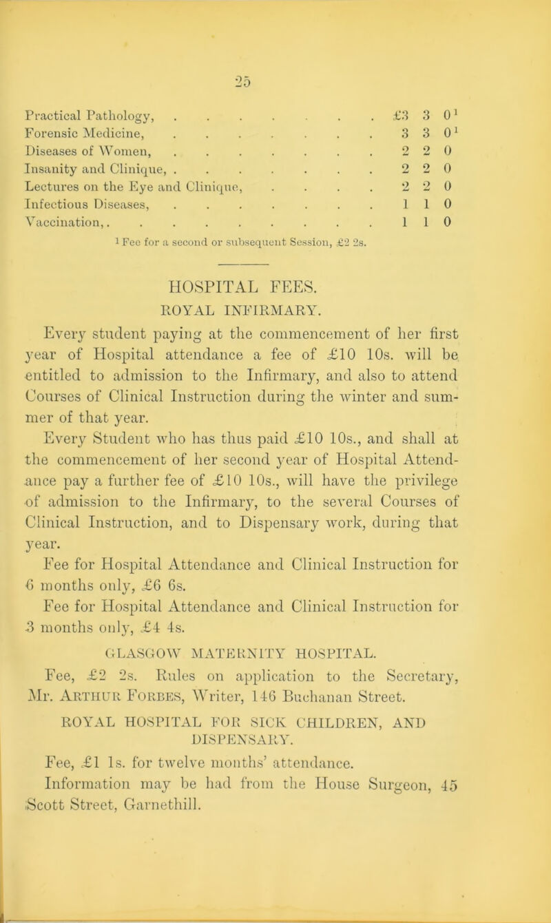 Practical Pathology, ...... Forensic Medicine, ...... Diseases of Women, ...... Insanity and Clinique, ...... Lectures on the Eye and Clinique, Infectious Diseases, ...... Vaccination,........ i Fee for a second or subsequent Session, £2 2s. £3 3 01 3 3 01 2 2 0 2 2 0 2 2 0 1 1 0 1 1 0 HOSPITAL FEES. ROYAL INFIRMARY. Every student paying at the commencement of her first year of Hospital attendance a fee of £10 10s. will be entitled to admission to the Infirmary, and also to attend Courses of Clinical Instruction during the winter and sum- mer of that year. Every Student who has thus paid £10 10s., and shall at the commencement of her second year of Hospital Attend- ance pay a further fee of £10 10s., will have the privilege of admission to the Infirmary, to the several Courses of Clinical Instruction, and to Dispensary work, during that year. Fee for Hospital Attendance and Clinical Instruction for 6 months only, £6 6s. Fee for Hospital Attendance and Clinical Instruction for -3 months only, £4 4s. GLASGOW MATERNITY HOSPITAL. Fee, £2 2s. Rules on application to the Secretary, Mr. Arthur Forbes, Writer, 146 Buchanan Street. ROYAL HOSPITAL FOR SICK CHILDREN, AND DISPENSARY. Fee, £1 Is. for twelve months’ attendance. Information may be had from the House Surgeon, 45 iScott Street, Garnethill.