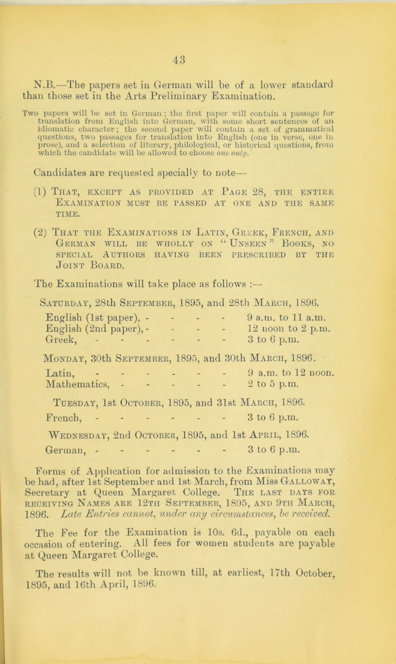 N.B.—The papers set iu German will be of a lower standard than those set in the Arts Preliminary Examination. Two papers will be set in German ; the first paper will contain a passage for translation from English into German, with some short sentences of an idiomatic character; the second paper will contain a set of grammatical questions, two passages for translation into English (one in verse, one in prose), and a selection of literary, philological, or historical questions, from which the candidate will be allowed to choose one only. Candidates are requested specially to note— (1) That, except as provided at Page 28, the entire Examination must be passed at one and the same time. (2) That the Examinations in Latin, Greek, French, and German will be wholly on “ Unseen ” Books, no special Authors having been prescribed by the Joint Board. The Examinations will take place as follows :— Saturday, 28th September, 1895, and 28th March, 1896. English (1st paper), - - - - 9 a.m. to 11 a.m. English (2nd paper), - - - - 12 noon to 2 p.m. Greek, 3 to 6 p.m. Monday, 30th September, 1895, and 30th March, 1896. Latin, ------ 9 a.m. to 12 noon. Mathematics, - - - - - 2 to 5 p.m. Tuesday, 1st October, 1895, and 31st March, 1896. French, - - - - - - 3 to 6 p.m. Wednesday, 2nd October, 1895, and 1st April, 1896. German, 3 to 6 p.m. Forms of Application for admission to the Examinations may be had, after 1st September and 1st March, from Miss Galloway, Secretary at Queen Margaret College. The last days for receiving Names are 12tii September, 1895, and 9th March, 1896. Late Entries cannot, under any circumstances, be received. The Fee for the Examination is 10s. 6d., payable on each occasion of eutering. All fees for women students are payable at Queen Margaret College. The results will not be known till, at earliest, 17th October, 1895, and 16th April, 1896.