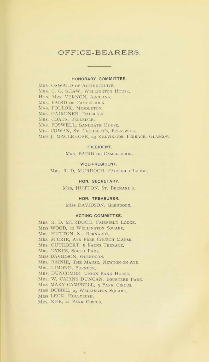 OFFICE-BEARERS. HONORARY COMMITTEE. Mrs. OSWALD of Auchincruive. Mrs. C. G. SHAW, Wellington House. Hon. Mrs. VERNON, Auchans. Mrs. BAIRD of Cambusdoon. Mrs. POLLOK, Middleton. Mrs. GAIRDNER, Dalblair. Mrs. COATS, Belleisle. Mrs. BOSWELL, Sandgate House. Miss COWAN, St. Cuthbert’s, Prestwick. Miss J. MACLEHOSE, 23 Kelvinside Terrace, Glasgow. PRESIDENT. Mrs. BAIRD of Cambusdoon. VICE-PRESIDENT. Mrs. R. D. MURDOCH, Fairfield Lodge. HON. SECRETARY. Mrs. HUTTON, St. Bernard's. HON. TREASURER. Miss DAVIDSON, Glendoon. ACTING COMMITTEE. Mrs. R. D. MURDOCH, Fairfield Lodge. Miss WOOD, 12 Wellington Square. Mrs. HUTTON, St. Bernard’s. Mrs. M'CRIE, Ayr Free Church Manse. Mrs. CUTHBERT, 8 Barns Terrace. Mrs. DYKES, South Park. Miss DAVIDSON, Glendoon. Mrs. RAINIE, The Manse, Newton-on-Ayr. Mrs. LIMOND, Burnock. Mrs. DUNCOMBE, Union Bank House. Mrs. W. CAIRNS DUNCAN, Bourtree Park. Miss MARY CAMPBELL, 3 Park Circus. Miss DOBBIE, 25 Wellington Square. Miss LECK, Hollybush. Mrs. KER, 21 Park Circus.