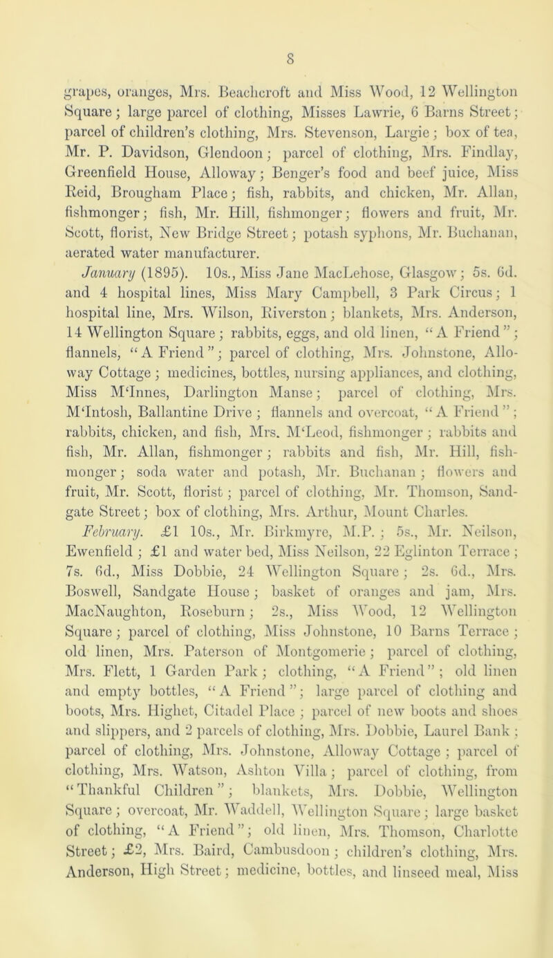 grapes, oranges, Mrs. Beacheroft and Miss Wood, 12 Wellington Square ; large parcel of clothing, Misses Lawrie, 6 Barns Street; parcel of children’s clothing, Mrs. Stevenson, Largie; box of ten, Mr. P. Davidson, Glendoon; parcel of clothing, Mrs. Findlay, Greenfield House, Alloway; Benger’s food and beef juice, Miss Reid, Brougham Place; fish, rabbits, and chicken, Mr. Allan, fishmonger; fish, Mr. Hill, fishmonger; flowers and fruit, Mr. Scott, florist, New Bridge Street; potash syphons, Mr. Buchanan, aerated water manufacturer. January (1895). 10s., Miss Jane MacLehose, Glasgow; 5s. 6d. and 4 hospital lines, Miss Mary Campbell, 3 Park Circus; 1 hospital line, Mrs. Wilson, Riverston; blankets, Mrs. Anderson, 14 Wellington Square; rabbits, eggs, and old linen, “A Friend”; flannels, “A Friend”; parcel of clothing, Mrs. Johnstone, Allo- way Cottage ; medicines, bottles, nursing appliances, and clothing, Miss M‘Innes, Darlington Manse; parcel of clothing, Mrs. MTntosh, Ballantine Drive ; flannels and overcoat, “A Friend” ; rabbits, chicken, and fish, Mrs. M‘Leod, fishmonger ; rabbits and fish, Mr. Allan, fishmonger; rabbits and fish, Mr. Hill, fish- monger ; soda water and potash, Mr. Buchanan ; flowers and fruit, Mr. Scott, florist; parcel of clothing, Mr. Thomson, Sand- gate Street; box of clothing, Mrs. Arthur, Mount Charles. February. £1 10s., Mr. Birkmyre, M.P. ; 5s., Mr. Neilson, Ewenfield ; £1 and water bed, Miss Neilson, 22 Eglinton Terrace ; 7s. fid., Miss Dobbie, 24 Wellington Square; 2s. fid., Mrs. Boswell, Sandgate House; basket of oranges and jam, Mrs. MacNaughton, Roseburn; 2s., Miss M ood, 12 'Wellington Square; parcel of clothing, Miss Johnstone, 10 Barns Terrace; old linen, Mrs. Paterson of Montgomerie; parcel of clothing, Mrs. Flett, 1 Garden Park; clothing, “A Friend”; old linen and empty bottles, “A Friend”; large parcel of clothing and boots, Mrs. Higliet, Citadel Place ; parcel of new boots and shoes and slippers, and 2 parcels of clothing, Mrs. Dobbie, Laurel Bank ; parcel of clothing, Mrs. Johnstone, Alloway Cottage ; parcel of clothing, Mrs. Watson, Ashton Villa; parcel of clothing, from “ Thankful Children ”; blankets, Mrs. Dobbie, Wellington Square; overcoat, Mr. Waddell, Wellington Square; large basket of clothing, “A Friend”; old linen, Mrs. Thomson, Charlotte Street; £2, Mrs. Baird, Cambusdoon; children’s clothing, Mrs. Anderson, High Street; medicine, bottles, and linseed meal, Miss