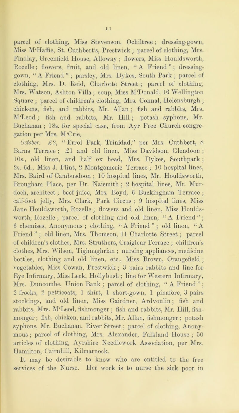 parcel of clothing, Miss Stevenson, Ochiltree; dressing-gown, Miss M‘Haffie, St. Cuthbert’s, Prestwick; parcel of clothing, Mrs. Findlay, Greenfield House, Alloway ; fiowers, Miss Houldsworth, Rozelle; fiowers, fruit, and old linen, “A Friend”; dressing- gown, “A Friend ” ; parsley, Mrs. Dykes, South Park ; parcel of clothing, Mrs. D. Reid, Charlotte Street; parcel of clothing, Mrs. Watson, Ashton Villa; soup, Miss M‘Donald, 16 Wellington Square ; parcel of children’s clothing, Mrs. Connal, Helensburgh ; chickens, fish, and rabbits, Mr. Allan; fish and rabbits, Mrs. M‘Leod; fish and rabbits, Mr. Hill; potash syphons, Mr. Buchanan ; 18s. for special case, from Ayr Free Church congre- gation per Mrs. M‘Crie. October. <£2, “Errol Park, Trinidad,” per Mrs. Cuthbert, 8 Barns Terrace ; £1 and old linen, Miss Davidson, Glendoon ; 10s., old linen, and half ox head, Mrs. Dykes, Southpark ; 2s. 6d., Miss J. Flint, 2 Montgomerie Terrace; 10 hospital lines, Mrs. Baird of Cambusdoon ; 10 hospital lines, Mr. Houldsworth, Brougham Place, per Dr. Naismith ; 2 hospital lines, Mr. Mur- doch, architect; beef juice, Mrs. Boyd, 6 Buckingham Terrace; calf-foot jelly, Mrs. Clark, Park Circus ; 9 hospital lines, Miss Jane Houldsworth, Rozelle ; fiowers and old linen, Miss Houlds- Avorth, Rozelle ; parcel of clothing and old linen, “ A Friend ” ; 6 chemises, Anonymous; clothing, “A Friend”; old linen, “A Friend”; old linen, Mrs. Thomson, 11 Charlotte Street; parcel of children’s clothes, Mrs. Struthers, Craigleur Terrace ; children’s clothes, Mrs. Wilson, Tighuaghrian ; nursing appliances, medicine bottles, clothing and old linen, etc., Miss BroAvn, Orangefiekl ; vegetables, Miss CoAvan, PrestAvick ; 3 pairs rabbits and line for Eye Infirmary, Miss Leek, Hollybush ; line for Western Infirmary, Mrs. Duncombe, Union Bank ; parcel of clothing, “A Friend”; 2 frocks, 2 petticoats, 1 shirt, 1 short-gOAvn, 1 pinafore, 3 pairs stockings, and old linen, Miss Gairdner, Ardvoulin; fish and rabbits, Mrs. M‘Leod, fishmonger; fish and rabbits, Mr. Hill, fish- monger; fish, chicken, and rabbits, Mr. Allan, fishmonger; potash syphons, Mr. Buchanan, River Street; parcel of clothing. Anony- mous ; parcel of clothing, Mrs. Alexander, Falkland House ; 50 articles of clothing, Ayrshire Needlework Association, per Mrs. Hamilton, Cairnhill, Kilmarnock. It may be desirable to knoAv who are entitled to the free services of the Nurse. Her Avork is to nurse the sick poor in